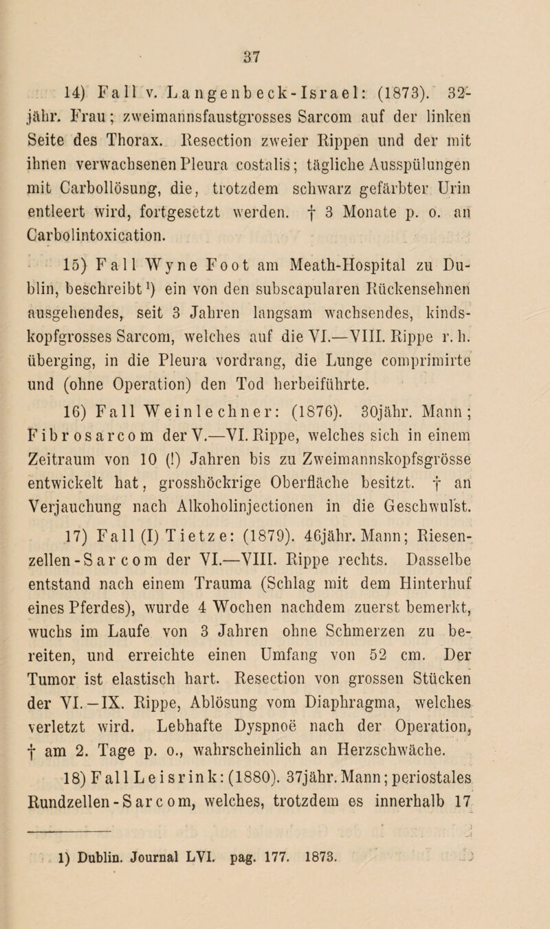 14) Fall v. L an genbeck-Israel: (1873). 321 jähr. Frau; zweimannsfaustgrosses Sarcom auf der linken Seite des Thorax. Resection zweier Rippen und der mit ihnen verwachsenen Pleura costalis; tägliche Ausspülungen mit Carbollösung, die, trotzdem schwarz gefärbter Urin entleert wird, fortgesetzt werden, f 3 Monate p. o. an Carbolintoxication. o ■* _ _ a •» :• • 15) Fall Wyne Foot am Meath-Hospital zu Du¬ blin, beschreibt]) ein von den subscapularen Rückensehnen ausgehendes, seit 3 Jahren langsam wachsendes, kinds¬ kopfgrosses Sarcom, welches auf die VI.—VIII. Rippe r. h. überging, in die Pleura vordrang, die Lunge comprimirte und (ohne Operation) den Tod herbeiführte. • • O ' V 16) Fall W e i n 1 e ch n e r: (1876). 30jähr. Mann ; Fibrosarcom der V.—VI. Rippe, welches sich in einem Zeitraum von 10 (!) Jahren bis zu Zweimannskopfsgrösse entwickelt hat, grosshöckrige Oberfläche besitzt, f an Verjauchung nach Alkoholinjectionen in die Geschwulst. 17) Fall (I) T ietz e: (1879). 46jähr.Mann; Riesen¬ zellen -S ar c o m der VI.—VIII. Rippe rechts. Dasselbe entstand nach einem Trauma (Schlag mit dem Hinterhuf eines Pferdes), wurde 4 Wochen nachdem zuerst bemerkt, wuchs im Laufe von 3 Jahren ohne Schmerzen zu be¬ reiten, und erreichte einen Umfang von 52 cm. Der Tumor ist elastisch hart. Resection von grossen Stücken der VI.—IX. Rippe, Ablösung vom Diaphragma, welches verletzt wird. Lebhafte Dyspnoe nach der Operation, f am 2. Tage p. o., wahrscheinlich an Herzschwäche. 18) Fall Leisrink: (1880). 37jähr.Mann; periostales Rundzellen - S ar c om, welches, trotzdem es innerhalb 17 1) Dublin. Journal LVI. pag. 177. 1873.