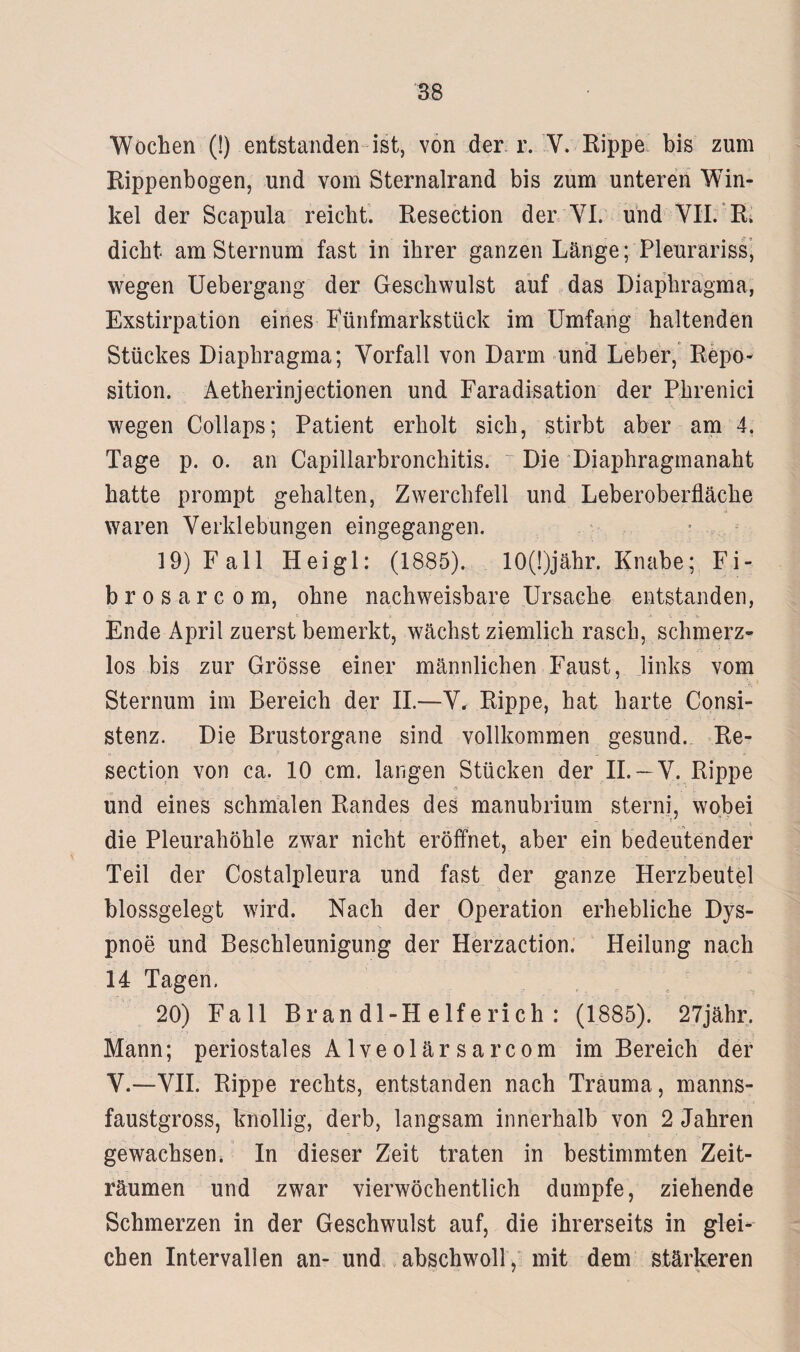 Wochen (!) entstanden ist, von der r. V. Rippe bis zum Rippenbogen, und vom Sternalrand bis zum unteren Win¬ kel der Scapula reicht. Resection der YI. und VII. R. dicht am Sternum fast in ihrer ganzen Länge; Pleuräriss, wegen Uebergang der Geschwulst auf das Diaphragma, Exstirpation eines Fünfmarkstück im Umfang haltenden Stückes Diaphragma; Vorfall von Darm und Leber, Repo¬ sition. Aetherinjectionen und Faradisation der Phrenici wegen Collaps; Patient erholt sich, stirbt aber am 4, Tage p. o. an Capillarbronchitis. ~ Die Diaphragmanaht hatte prompt gehalten, Zwerchfell und Leberoberfläche waren Verklebungen eingegangen. 19) Fall Heigl: (1885). 10(!)jähr. Knabe; Fi¬ brös a r c o m, ohne nachweisbare Ursache entstanden, Ende April zuerst bemerkt, wächst ziemlich rasch, schmerz¬ los bis zur Grösse einer männlichen Faust, links vom Sternum im Bereich der II.—V, Rippe, hat harte Consi- stenz. Die Brustorgane sind vollkommen gesund. Re¬ section von ca. 10 cm. langen Stücken der II. —V. Rippe .'i - - ' . ß> •; ' . 1 und eines schmalen Randes des manubrium sterni, wobei die Pleurahöhle zwar nicht eröffnet, aber ein bedeutender Teil der Costalpleura und fast der ganze Herzbeutel blossgelegt wird. Nach der Operation erhebliche Dys¬ pnoe und Beschleunigung der Herzaction. Heilung nach 14 Tagen. 20) Fall B r an dl-H elfe rieh : (1885). 27jähr. Mann; periostales Alveolärsarcom im Bereich der V.—VII. Rippe rechts, entstanden nach Trauma, manns- faustgross, knollig, derb, langsam innerhalb von 2 Jahren gewachsen. In dieser Zeit traten in bestimmten Zeit¬ räumen und zwar vierwöchentlich dumpfe, ziehende Schmerzen in der Geschwulst auf, die ihrerseits in glei¬ chen Intervallen an- und abschwoll, mit dem stärkeren