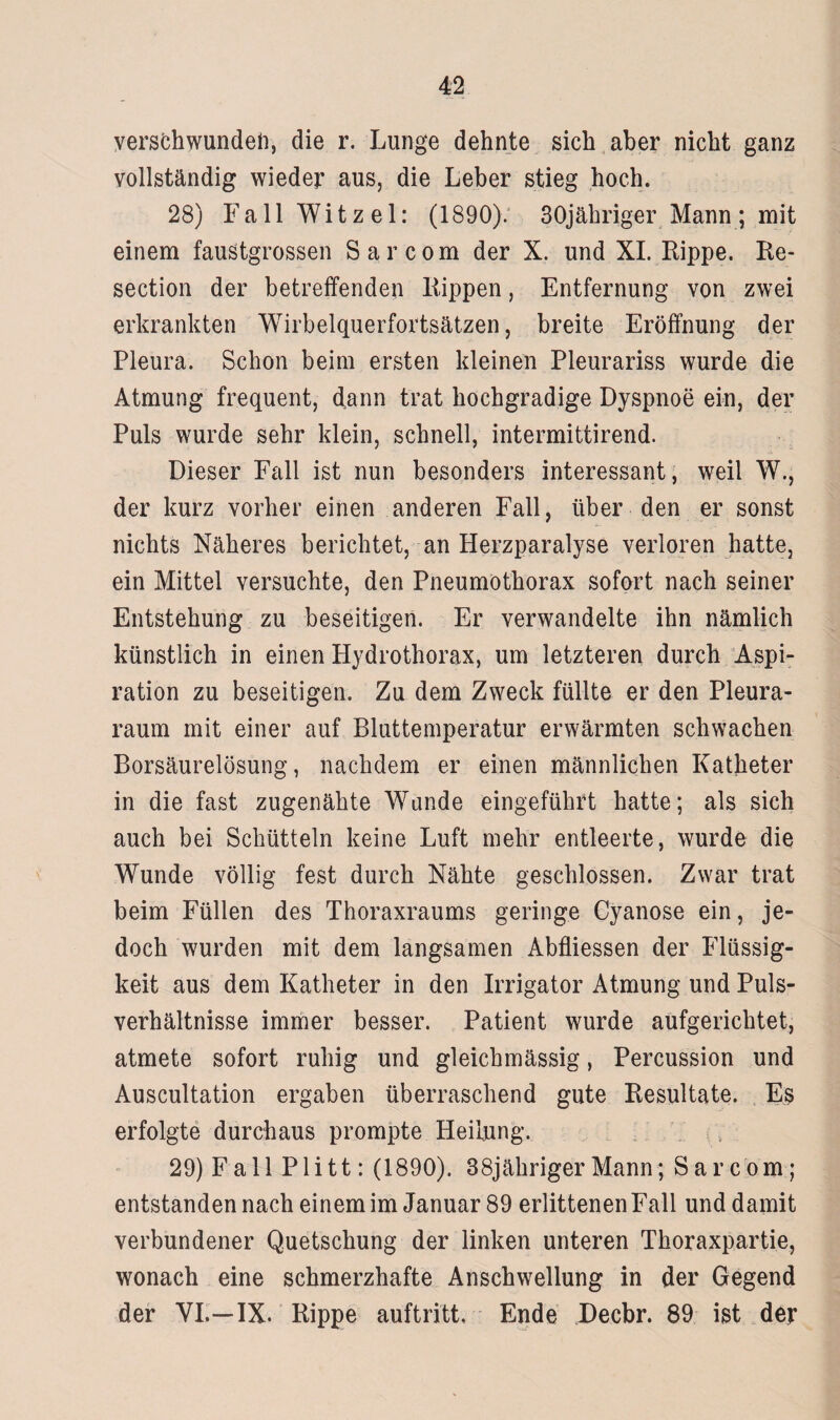 verschwunden, die r. Lunge dehnte sich aber nicht ganz vollständig wieder aus, die Leber stieg hoch. 28) Fall Witz el: (1890). 30jähriger Mann; mit einem faustgrossen Sarcom der X. und XI. Rippe. Re- section der betreffenden Rippen, Entfernung von zwei erkrankten Wirbelquerfortsätzen, breite Eröffnung der Pleura. Schon beim ersten kleinen Pleurariss wurde die Atmung frequent, dann trat hochgradige Dyspnoe ein, der Puls wurde sehr klein, schnell, intermittirend. Dieser Fall ist nun besonders interessant, weil W., der kurz vorher einen anderen Fall, über den er sonst nichts Näheres berichtet, an Herzparalyse verloren hatte, ein Mittel versuchte, den Pneumothorax sofort nach seiner Entstehung zu beseitigen. Er verwandelte ihn nämlich künstlich in einen Hydrothorax, um letzteren durch Aspi¬ ration zu beseitigen. Zu dem Zweck füllte er den Pleura¬ raum mit einer auf Bluttemperatur erwärmten schwachen Borsäurelösung, nachdem er einen männlichen Katheter in die fast zugenähte Wände eingeführt hatte; als sich auch bei Schütteln keine Luft mehr entleerte, wurde die Wunde völlig fest durch Nähte geschlossen. Zwar trat beim Füllen des Thoraxraums geringe Cyanose ein, je¬ doch wurden mit dem langsamen Abfliessen der Flüssig¬ keit aus dem Katheter in den Irrigator Atmung und Puls¬ verhältnisse immer besser. Patient wurde aufgerichtet, atmete sofort ruhig und gleichmässig, Percussion und Auscultation ergaben überraschend gute Resultate. Es erfolgte durchaus prompte Heilung. 29) Fall Plitt: (1890). 38jähriger Mann; Sarcom; entstanden nach einem im Januar 89 erlittenen Fall und damit verbundener Quetschung der linken unteren Thoraxpartie, wonach eine schmerzhafte Anschwellung in der Gegend der YL—IX. Rippe auftritt. Ende Decbr. 89 ist der