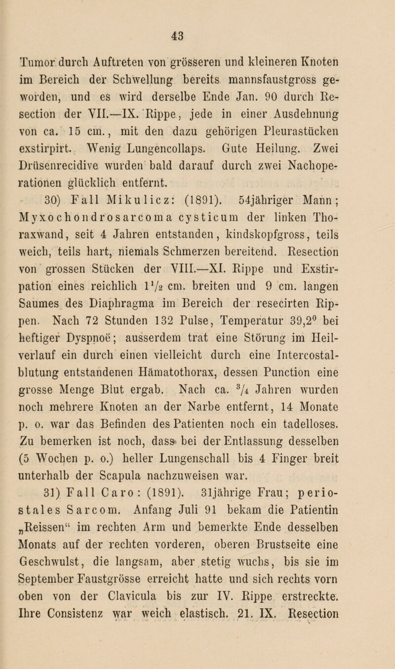 Tumor durch Auftreten von grösseren und kleineren Knoten im Bereich der Schwellung bereits mannsfaustgross ge¬ worden, und es wird derselbe Ende Jan. 90 durch Re- section der VII.—IX. Rippe, jede in einer Ausdehnung von ca. 15 cm., mit den dazu gehörigen Pleurastücken exstirpirt. Wenig Lungencollaps. Gute Heilung. Zwei Drüsenrecidive wurden bald darauf durch zwei Nachope¬ rationen glücklich entfernt. 30) Fall Mikulicz: (1891). 54jähriger Mann; Myxochondrosarcomacysticum der linken Tho¬ raxwand, seit 4 Jahren entstanden, kindskopfgross, teils weich, teils hart, niemals Schmerzen bereitend. Resection von grossen Stücken der VIII.—XI. Rippe und Exstir¬ pation eines reichlich IV2 cm. breiten und 9 cm. langen Saumes des Diaphragma im Bereich der resecirten Rip¬ pen. Nach 72 Stunden 132 Pulse, Temperatur 39,2° bei heftiger Dyspnoe; ausserdem trat eine Störung im Heil¬ verlauf ein durch einen vielleicht durch eine Intercostal- blutung entstandenen Hämatothorax, dessen Punction eine grosse Menge Blut ergab. Nach ca. 3/4 Jahren wurden noch mehrere Knoten an der Narbe entfernt, 14 Monate p. 0. war das Befinden des Patienten noch ein tadelloses. Zu bemerken ist noch, dass bei der Entlassung desselben (5 Wochen p. 0.) heller Lungenschall bis 4 Finger breit unterhalb der Scapula nachzuweisen war. 31) Fall Caro: (1891). 31jährige Frau; perio¬ stales Sarcom. Anfang Juli 91 bekam die Patientin „Reissen“ im rechten Arm und bemerkte Ende desselben Monats auf der rechten vorderen, oberen Brustseite eine Geschwulst, die langsam, aber stetig wuchs, bis sie im September Faustgrösse erreicht hatte und sich rechts vorn oben von der Clavicula bis zur IV. Rippe erstreckte. Ihre Consistenz war weich elastisch. 21. IX. Resection r •• > .VW ...... . V- -