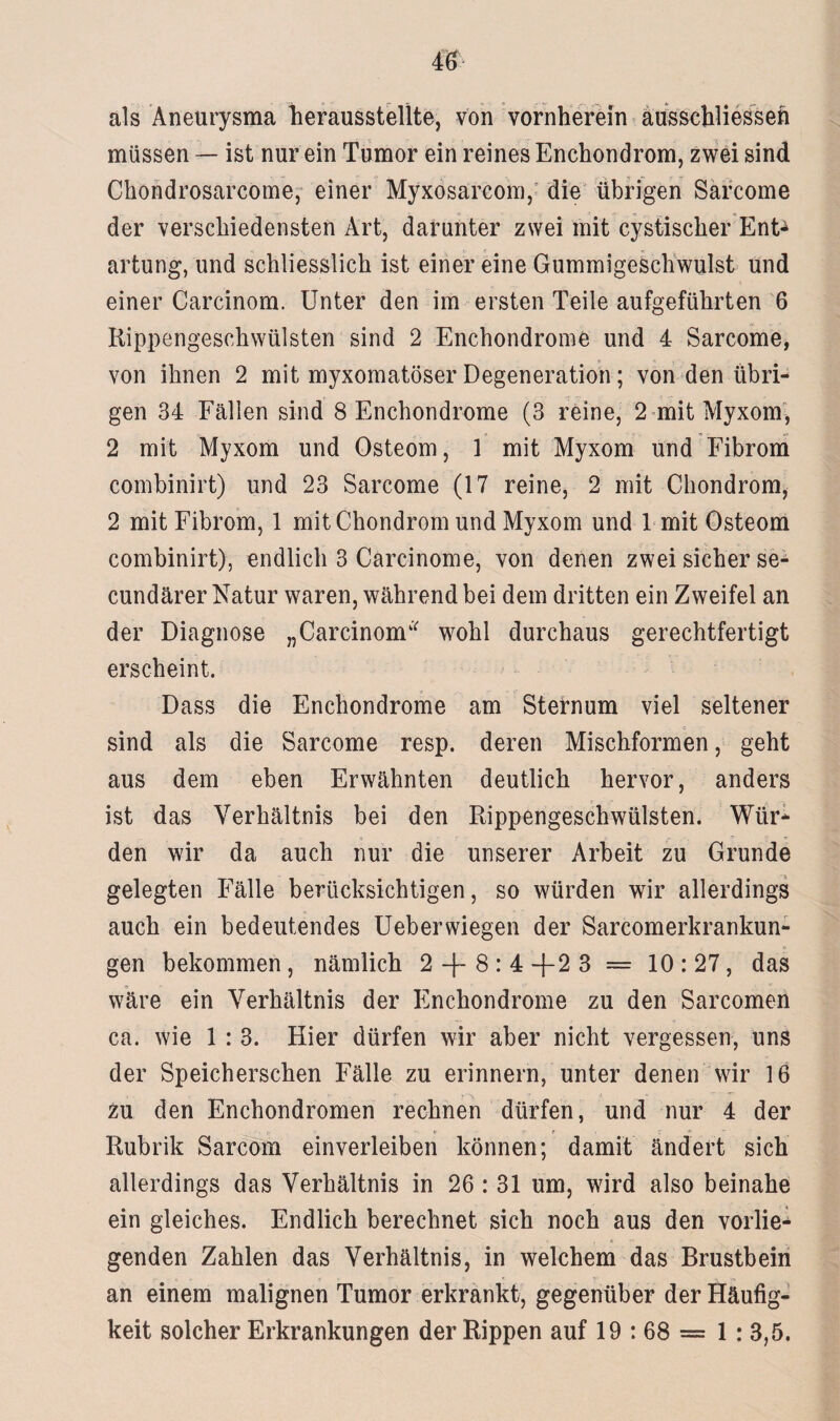 als Aneurysma herausstellte, von vornherein ausschliesseh müssen — ist nur ein Tumor ein reines Enchondrom, zwei sind Chondrosarcome, einer Myxosarcom, die übrigen Sarcome der verschiedensten Art, darunter zwei mit cystischer Enfc artung, und schliesslich ist einer eine Gummigeschwulst und einer Carcinom. Unter den im ersten Teile aufgeführten 6 Rippengeschwülsten sind 2 Enchondrome und 4 Sarcome, von ihnen 2 mit myxomatöser Degeneration; von den übri¬ gen 34 Fällen sind 8 Enchondrome (3 reine, 2 mit Myxom, 2 mit Myxom und Osteom, 1 mit Myxom und Fibrom combinirt) und 23 Sarcome (17 reine, 2 mit Chondrom, 2 mit Fibrom, 1 mit Chondrom und Myxom und 1 mit Osteom combinirt), endlich 3 Carcinome, von denen zwei sicher se- cundärer Natur waren, während bei dem dritten ein Zweifel an der Diagnose „Carcinom* wohl durchaus gerechtfertigt erscheint. Dass die Enchondrome am Sternum viel seltener sind als die Sarcome resp. deren Mischformen, geht aus dem eben Erwähnten deutlich hervor, anders ist das Verhältnis bei den Rippengeschwülsten. Wür¬ den wir da auch nur die unserer Arbeit zu Grunde gelegten Fälle berücksichtigen, so würden wir allerdings auch ein bedeutendes Ueberwiegen der Sarcomerkrankun- gen bekommen, nämlich 2 -f- 8 : 4 +2 3 = 10:27, das wäre ein Verhältnis der Enchondrome zu den Sarcomen ca. wie 1 : 3. Hier dürfen wir aber nicht vergessen, uns der Speicherschen Fälle zu erinnern, unter denen wir 16 Zu den Enchondromen rechnen dürfen, und nur 4 der Rubrik Sarcom einverleiben können; damit ändert sich allerdings das Verhältnis in 26 : 31 um, wird also beinahe ein gleiches. Endlich berechnet sich noch aus den vorlie¬ genden Zahlen das Verhältnis, in welchem das Brustbein an einem malignen Tumor erkrankt, gegenüber der Häufig¬ keit solcher Erkrankungen der Rippen auf 19 : 68 = 1: 3,5.