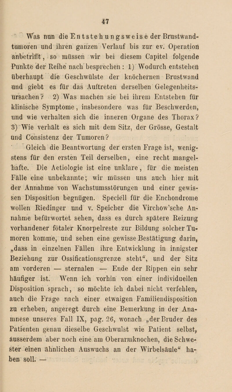 Was nun die Entstehungsweise der Brustwand¬ tumoren und ihren ganzen Verlauf bis zur ev. Operation anbetrifft, so müssen wir bei diesem Capitel folgende Punkte der Reihe nach besprechen : 1) Wodurch entstehen überhaupt die Geschwülste der knöchernen Brust wand und giebt es für das Auftreten derselben Gelegenheits¬ ursachen ? 2) Was machen sie bei ihrem Entstehen für klinische Symptome, insbesondere was für Beschwerden, und wie verhalten sich die inneren Organe des Thorax? 3) Wie verhält es sich mit dem Sitz, der Grösse, Gestalt und Consistenz der Tumoren? Gleich die Beantwortung der ersten Frage ist, wenig¬ stens für den ersten Teil derselben, eine recht mangel¬ hafte. Die Aetiologie ist eine unklare , für die meisten Fälle eine unbekannte; wir müssen uns auch hier mit der Annahme von Wachstumsstörungen und einer gewis¬ sen Disposition begnügen. Speciell für die Enchondrome wollen Riedinger und v. Speicher die Virchow’sche An¬ nahme befürwortet sehen, dass es durch spätere Reizung vorhandener fötaler Knorpelreste zur Bildung solcher Tu¬ moren komme, und sehen eine gewisse Bestätigung darin, „dass in einzelnen Fällen ihre Entwicklung in innigster Beziehung zur Ossificationsgrenze steht“, und der Sitz am vorderen — sternalen — Ende der Rippen ein sehr häufiger ist. Wenn ich vorhin von einer individuellen Disposition sprach, so möchte ich dabei nicht verfehlen, auch die Frage nach einer etwaigen Familiendisposition zu erheben, angeregt durch eine Bemerkung in der Ana¬ mnese unseres Fall IX, pag. 26, wonach „der Bruder des Patienten genau dieselbe Geschwulst wie Patient selbst, äusserdem aber noch eine am Oberarmknochen, die Schwe¬ ster einen ähnlichen Auswuchs an der Wirbelsäule“ ha¬ ben soll. —