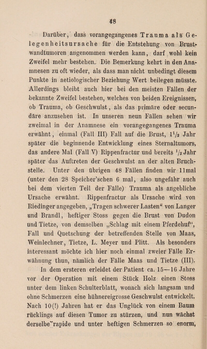 Darüber, dass vorangegangenes Trauma als Ge¬ le gen heitsur Sache für die Entstehung von Brust¬ wandtumoren angenommen werden kann, darf wohl kein Zweifel mehr bestehen. Die Bemerkung kehrt in den Ana¬ mnesen zu oft wieder, als dass man nicht unbedingt diesem Punkte in aetiologischer Beziehung Wert beilegen müsste. Allerdings bleibt auch hier bei den meisten Fällen der bekannte Zweifel bestehen, welches von beiden Ereignissen, ob Trauma, ob Geschwulst, als das primäre oder secun- däre anzusehen ist. In unseren neun Fällen sehen wir zweimal in der Anamnese ein vorangegangenes Trauma erwähnt , einmal (Fall III) Fall auf die Brust, l'1/» Jahr später die beginnende Entwicklung eines Sternaltumors, das andere Mal (Fall V) Rippenfractur und bereits 72 Jahr später das Auftreten der Geschwulst an der alten Bruch¬ stelle. Unter den übrigen 48 Fällen finden wir llmal (unter den 28 Speicherzellen 6 mal, also ungefähr auch bei dem vierten Teil der Fälle) Trauma als angebliche Ursache erwähnt. Rippenfractur als Ursache wird von Riedinger angegeben, „Tragen schwerer Lasten von Langer und Brandl, heftiger Stoss gegen die Brust von Dudon und Tietze, von demselben „Schlag mit einem Pferdehuf“, Fall und Quetschung der betreifenden Stelle von Maas, Weinlechner, Tietze, L. Meyer und Plitt. Als besonders interessant möchte ich hier noch einmal zweier Fälle Er¬ wähnung thun, nämlich der Fälle Maas und Tietze (III). In dem ersteren erleidet der Patient ca. 15—16 Jahre vor der Operation mit einem Stück Holz einen Stoss unter dem linken Schulterblatt, wonach sich langsam und ohne Schmerzen eine hühnereigrosse Geschwulst entwickelt. Nach 10 (!) Jahren hat er das Unglück von einem Baum rücklings auf diesen Tumor zu stürzen, und nun wächst derselbe~rapide und unter heftigen Schmerzen so enorm,