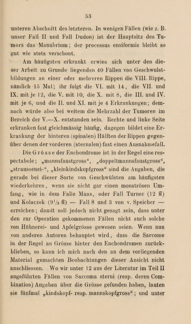 unteren Abschnitt des letzteren. In wenigen Fällen (wie z. B. unser Fall II und Fall Dudon) ist der Hauptsitz des Tu¬ mors das Manubrium; der processus ensiformis bleibt so gut wie stets verschont. Am häufigsten erkrankt erwies sich unter den die¬ ser Arbeit zu Grunde liegenden 40 Fällen von Geschwulst¬ bildungen an einer oder mehreren Rippen die VIII. Rippe, nämlich 15 Mal; ihr folgt die VI. mit 14, die VII. und IX. mit je 12, die V. mit 10, die X. mit 8, die III. und IV. mit je 6, und die II. und XI. mit je 4 Erkrankungen; dem¬ nach würde also bei weitem die Mehrzahl der Tumoren im Bereich der V.—X. entstanden sein. Rechte und linke Seite erkranken fast gleichmässig häufig, dagegen bildet eine Er¬ krankung der hinteren (spinalen) Hälften der Rippen gegen¬ über denen der vorderen (sternalen) fast einen Ausnahmefall. Die G r ö s s e der Enchondrome ist in der Regel eine res- pectabele; „mannsfaustgross“, „doppeltmannsfaustgross“, „straussenei-“, „kleinkindskopfgross“ sind die Angaben, die gerade bei dieser Sorte von Geschwülsten am häufigsten wiederkehren, wenn sie nicht gar einen monströsen Um¬ fang, wie in dem Falle Maas, oder Fall Turner (12 U) und Kolaczek (9 Vs U) — Fall 8 und 3 von v. Speicher — erreichen; damit soll jedoch nicht gesagt sein, dass unter den zur Operation gekommenen Fällen nicht auch solche von Hühnerei- und Apfelgrösse gewesen seien. Wenn nun von anderen Autoren behauptet wird, dass die Sarcome in der Regel an Grösse hinter den Enchondromen zurück¬ blieben, so kann ich mich nach den an dem vorliegenden Material gemachten Beobachtungen dieser Ansicht nicht anschliessen. Wo wir unter 12 aus der Literatur im Teil II angeführten Fällen von Sarcoma sterni (resp. deren Com- bination) Angaben über die Grösse gefunden haben, lauten sie fünfmal „kindskopf- resp. mannskopfgross“; und unter