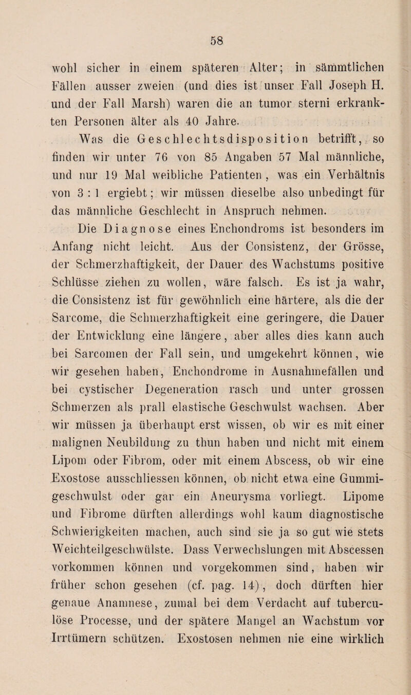 wohl sicher in einem späteren Alter; in sämmtlichen Fällen ausser zweien (und dies ist unser Fall Joseph H. und der Fall Marsh) waren die an tumor sterni erkrank¬ ten Personen älter als 40 Jahre. Was die Geschlechtsdisposition betrifft, so finden wir unter 76 von 85 Angaben 57 Mal männliche, und nur 19 Mal weibliche Patienten , was ein Verhältnis von 3 : 1 ergiebt; wir müssen dieselbe also unbedingt für das männliche Geschlecht in Anspruch nehmen. Die Diagnose eines Enchondroms ist besonders im Anfang nicht leicht. Aus der Consistenz, der Grösse, der Schmerzhaftigkeit, der Dauer des Wachstums positive Schlüsse ziehen zu wollen, wäre falsch. Es ist ja wahr, die Consistenz ist für gewöhnlich eine härtere, als die der Sarcome, die Schmerzhaftigkeit eine geringere, die Dauer der Entwicklung eine längere, aber alles dies kann auch bei Sarcomen der Fall sein, und umgekehrt können, wie wir gesehen haben, Enchondrome in Ausnahmefällen und bei cystischer Degeneration rasch und unter grossen Schmerzen als prall elastische Geschwulst wachsen. Aber wir müssen ja überhaupt erst wissen, ob wir es mit einer malignen Neubildung zu thun haben und nicht mit einem Lipom oder Fibrom, oder mit einem Abscess, ob wir eine Exostose ausschliessen können, ob nicht etwa eine Gummi¬ geschwulst oder gar ein Aneurysma vorliegt. Lipome und Fibrome dürften allerdings wohl kaum diagnostische Schwierigkeiten machen, auch sind sie ja so gut wie stets Weichteilgeschwülste. Dass Verwechslungen mit Abscessen Vorkommen können und vorgekommen sind, haben wir früher schon gesehen (cf. pag. 14), doch dürften hier genaue Anamnese, zumal bei dem Verdacht auf tubercu- löse Processe, und der spätere Mangel an Wachstum vor Irrtümern schützen. Exostosen nehmen nie eine wirklich