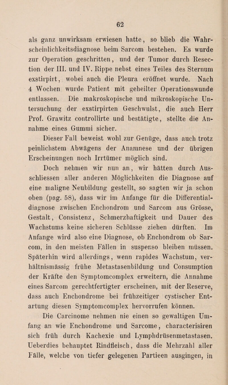 als ganz unwirksam erwiesen hatte, so blieb die Wahr¬ scheinlichkeitsdiagnose beim Sarcom bestehen. Es wurde zur Operation geschritten, und der Tumor durch Resec- tion der III. und IV. Rippe nebst eines Teiles des Sternum exstirpirt, wobei auch die Pleura eröffnet wurde. Nach 4 Wochen wurde Patient mit geheilter Operationswunde entlassen. Die makroskopische und mikroskopische Un¬ tersuchung der exstirpirten Geschwulst, die auch Herr Prof. Grawitz controllirte und bestätigte, stellte die An¬ nahme eines Gummi sicher. Dieser Fall beweist wohl zur Genüge, dass auch trotz peinlichstem Abwägens der Anamnese und der übrigen Erscheinungen noch Irrtümer möglich sind. Doch nehmen wir nun an, wir hätten durch Aus¬ schlüssen aller anderen Möglichkeiten die Diagnose auf eine maligne Neubildung gestellt, so sagten wir ja schon oben (pag. 58), dass wir im Anfänge für die Differential¬ diagnose zwischen Enchondrom und Sarcom aus Grösse, Gestalt, Consistenz, Schmerzhaftigkeit und Dauer des Wachstums keine sicheren Schlüsse ziehen dürften. Im Anfänge wird also eine Diagnose, ob Enchondrom ob Sar¬ com, in den meisten Fällen in suspenso bleiben müssen. Späterhin wird allerdings, wenn rapides Wachstum, ver¬ hältnismässig frühe Metastasenbildung und Consumption der Kräfte den Symptomcomplex erweitern, die Annahme eines Sarcom gerechtfertigter erscheinen, mit der Reserve, dass auch Enchondrome bei frühzeitiger cystischer Ent¬ artung diesen Symptomcomplex hervorrufen können. Die Carcinome nehmen nie einen so gewaltigen Um¬ fang an wie Enchondrome und Sarcome, characterisiren sich früh durch Kachexie und Lymphdrüsenmetastasen. Ueberdies behauptet Rindfleisch, dass die Mehrzahl aller Fälle, welche von tiefer gelegenen Partieen ausgingen, in