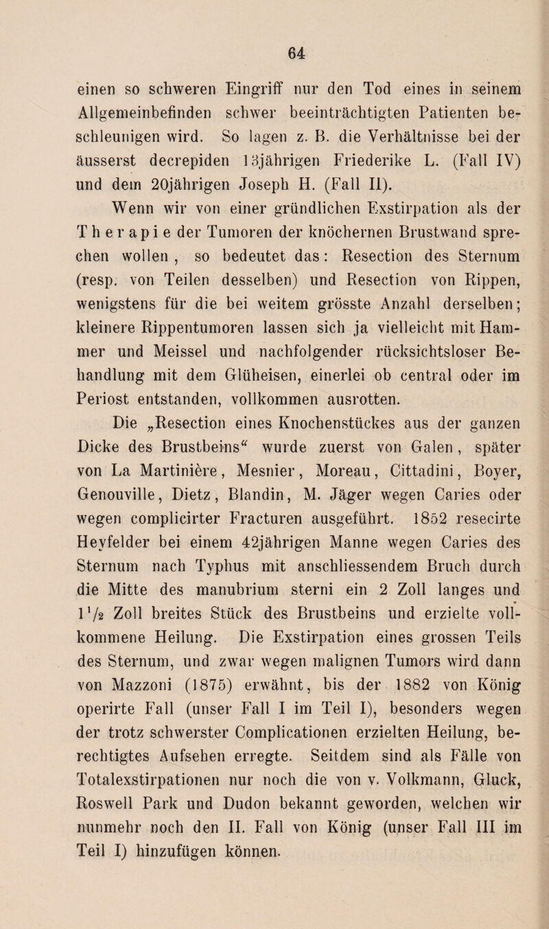 einen so schweren Eingriff nur den Tod eines in seinem Allgemeinbefinden schwer beeinträchtigten Patienten be¬ schleunigen wird. So lagen z. B. die Verhältnisse bei der äusserst decrepiden 13jährigen Friederike L. (Fall IV) und dem 20jährigen Joseph H. (Fall II). Wenn wir von einer gründlichen Exstirpation als der Therapie der Tumoren der knöchernen Brustwand spre¬ chen wollen, so bedeutet das: Resection des Sternum (resp. von Teilen desselben) und Resection von Rippen, wenigstens für die bei weitem grösste Anzahl derselben; kleinere Rippentumoren lassen sich ja vielleicht mit Ham¬ mer und Meissei und nachfolgender rücksichtsloser Be¬ handlung mit dem Glüheisen, einerlei ob central oder im Periost entstanden, vollkommen ausrotten. Die „Resection eines Knochenstückes aus der ganzen Dicke des Brustbeins wurde zuerst von Galen , später von La Martiniere , Mesnier , Moreau , Cittadini, Boyer, Genouville, Dietz, Blandin, M. Jäger wegen Caries oder wegen complicirter Fracturen ausgeführt. 1852 resecirte Hevfelder bei einem 42jährigen Manne wegen Caries des Sternum nach Typhus mit anschliessendem Bruch durch die Mitte des manubrium sterni ein 2 Zoll langes und * l’/g Zoll breites Stück des Brustbeins und erzielte voll¬ kommene Heilung. Die Exstirpation eines grossen Teils des Sternum, und zwar wegen malignen Tumors wird dann von Mazzoni (1875) erwähnt, bis der 1882 von König operirte Fall (unser Fall I im Teil I), besonders wegen der trotz schwerster Complicationen erzielten Heilung, be¬ rechtigtes Aufsehen erregte. Seitdem sind als Fälle von Totalexstirpationen nur noch die von v. Volkmann, Gluck, Roswell Park und Dudon bekannt geworden, welchen wir nunmehr noch den II. Fall von König (unser Fall III im Teil I) hinzufügen können.