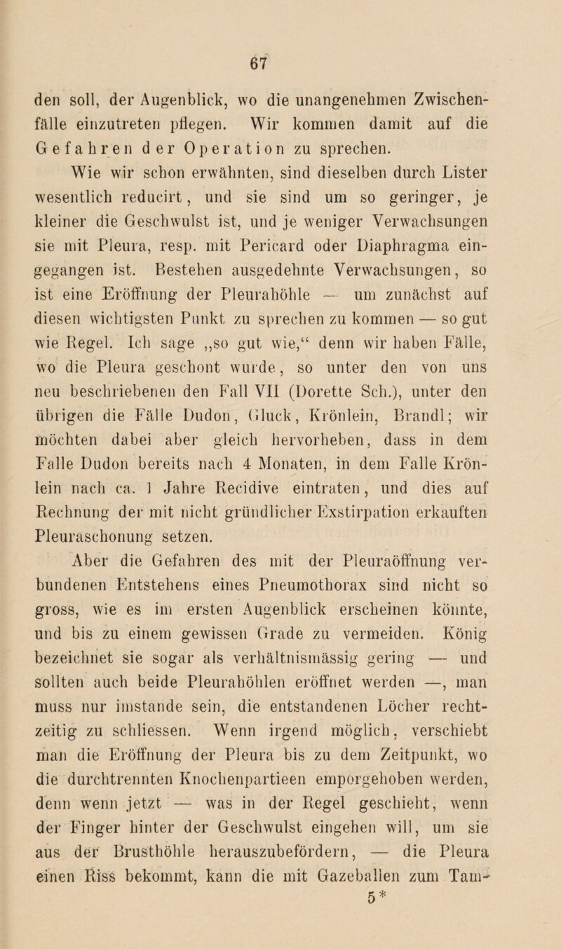 den soll, der Augenblick, wo die unangenehmen Zwischen¬ fälle einzutreten pflegen. Wir kommen damit auf die Gefahren der Operation zu sprechen. Wie wir schon erwähnten, sind dieselben durch Lister wesentlich reducirt, und sie sind um so geringer, je kleiner die Geschwulst ist, und je weniger Verwachsungen sie mit Pleura, resp. mit Pericard oder Diaphragma ein¬ gegangen ist. Bestehen ausgedehnte Verwachsungen, so ist eine Eröffnung der Pleurahöhle — um zunächst auf diesen wichtigsten Punkt zu sprechen zu kommen — so gut wie Regel. Ich sage ,,so gut wie,“ denn wir haben Fälle, wo die Pleura geschont wurde, so unter den von uns neu beschriebenen den Fall VII (Dorette Sch.), unter den übrigen die Fälle Dudon, (Huck, Krönlein, Brandl; wir möchten dabei aber gleich hervorheben, dass in dem Falle Dudon bereits nach 4 Monaten, in dem Falle KrÖn- lein nach ca. 1 Jahre Recidive eintraten, und dies auf Rechnung der mit nicht gründlicher Exstirpation erkauften Pleuraschonung setzen. Aber die Gefahren des mit der Pleuraöffnung ver¬ bundenen Entstehens eines Pneumothorax sind nicht so gross, wie es im ersten Augenblick erscheinen könnte, und bis zu einem gewissen Grade zu vermeiden. König bezeichnet sie sogar als verhältnismässig gering — und sollten auch beide Pleurahöhlen eröffnet werden —, man muss nur imstande sein, die entstandenen Löcher recht¬ zeitig zu schliessen. Wenn irgend möglich, verschiebt man die Eröffnung der Pleura bis zu dem Zeitpunkt, wo die durchtrennten Knochenpartieen emporgehoben werden, denn wenn jetzt — was in der Regel geschieht, wenn der Finger hinter der Geschwulst eingehen will, um sie aus der Brusthöhle herauszubefördern, — die Pleura einen Riss bekommt, kann die mit Gazeballen zum Tarn- 5*