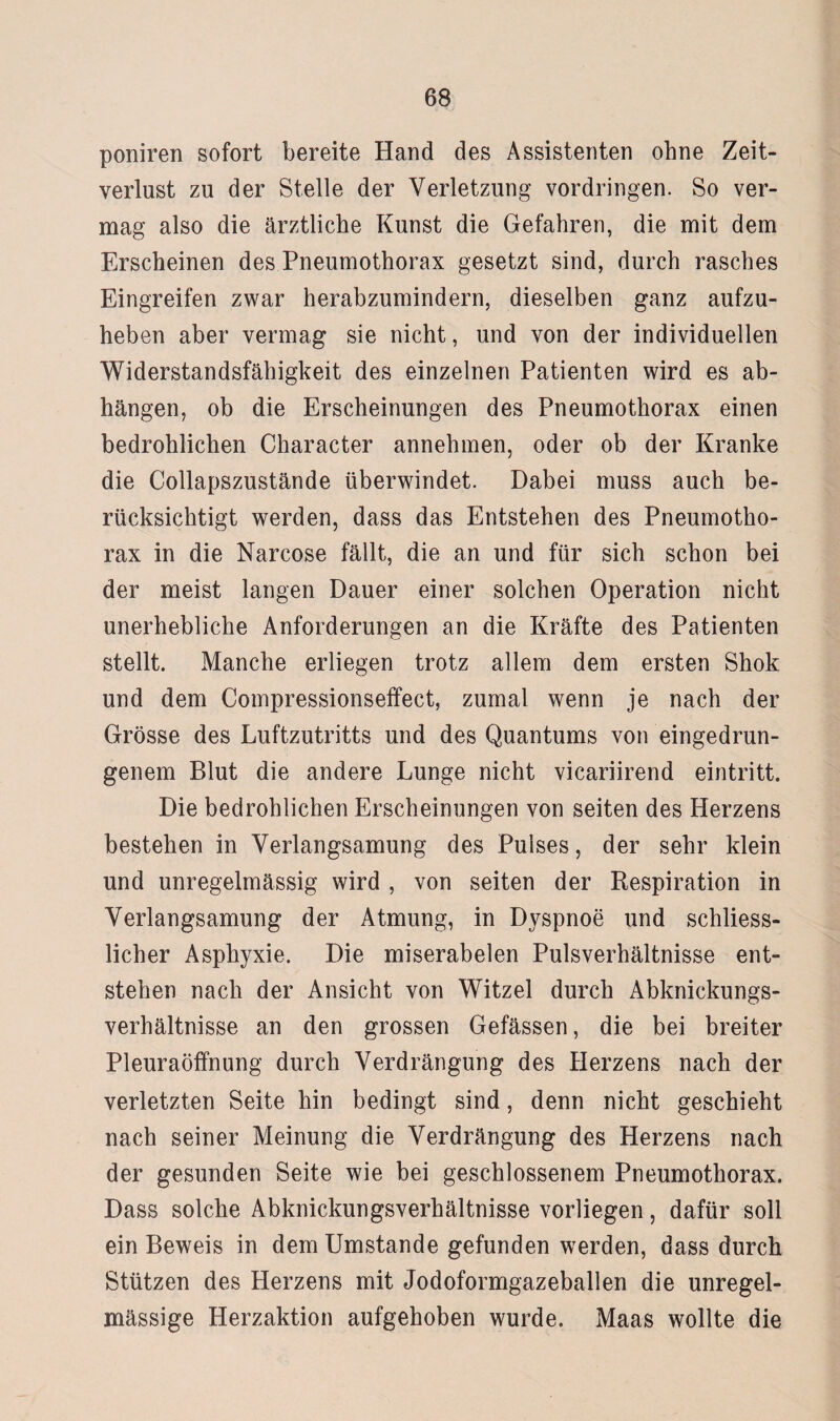 poniren sofort bereite Hand des Assistenten ohne Zeit¬ verlust zu der Stelle der Verletzung Vordringen. So ver¬ mag also die ärztliche Kunst die Gefahren, die mit dem Erscheinen des Pneumothorax gesetzt sind, durch rasches Eingreifen zwar herabzumindern, dieselben ganz aufzu¬ heben aber vermag sie nicht, und von der individuellen Widerstandsfähigkeit des einzelnen Patienten wird es ab- hängen, ob die Erscheinungen des Pneumothorax einen bedrohlichen Character annehmen, oder ob der Kranke die Collapszustände überwindet. Dabei muss auch be¬ rücksichtigt werden, dass das Entstehen des Pneumotho¬ rax in die Narcose fällt, die an und für sich schon bei der meist langen Dauer einer solchen Operation nicht unerhebliche Anforderungen an die Kräfte des Patienten stellt. Manche erliegen trotz allem dem ersten Shok und dem Compressionseffect, zumal wenn je nach der Grösse des Luftzutritts und des Quantums von eingedrun¬ genem Blut die andere Lunge nicht vicariirend eintritt. Die bedrohlichen Erscheinungen von seiten des Herzens bestehen in Verlangsamung des Pulses, der sehr klein und unregelmässig wird , von seiten der Respiration in Verlangsamung der Atmung, in Dyspnoe und schliess- licher Asphyxie. Die miserabelen Pulsverhältnisse ent¬ stehen nach der Ansicht von Witzei durch Abknickungs¬ verhältnisse an den grossen Gefässen, die bei breiter Pleuraöffnung durch Verdrängung des Herzens nach der verletzten Seite hin bedingt sind, denn nicht geschieht nach seiner Meinung die Verdrängung des Herzens nach der gesunden Seite wie bei geschlossenem Pneumothorax. Dass solche Abknickungsverhältnisse vorliegen, dafür soll ein Beweis in dem Umstande gefunden werden, dass durch Stützen des Herzens mit Jodoformgazeballen die unregel¬ mässige Herzaktion aufgehoben wurde. Maas wollte die