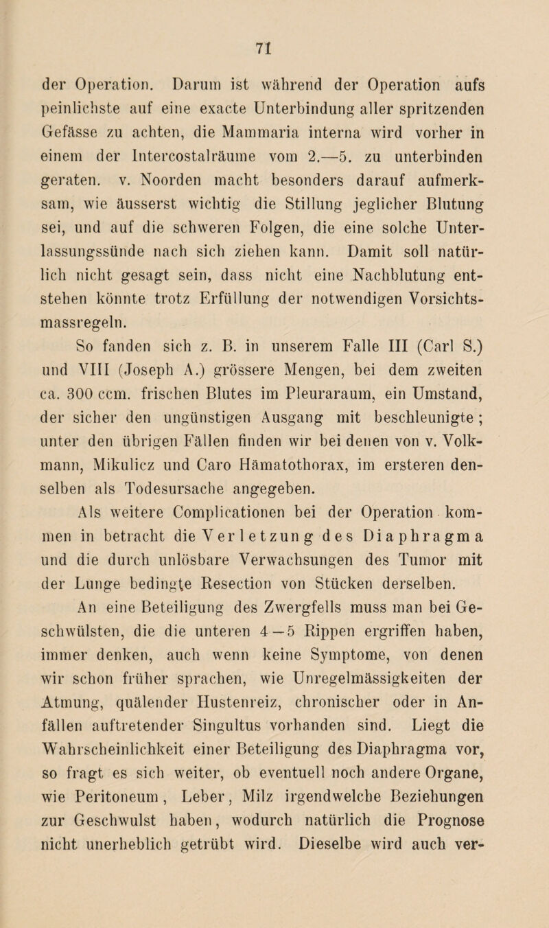 der Operation. Darum ist während der Operation aufs peinlichste auf eine exacte Unterbindung aller spritzenden Gefässe zu achten, die Mainmaria interna wird vorher in einem der Intercostalräume vom 2.—5. zu unterbinden geraten, v. Noorden macht besonders darauf aufmerk¬ sam, wie äusserst wichtig die Stillung jeglicher Blutung sei, und auf die schweren Folgen, die eine solche Unter¬ lassungssünde nach sich ziehen kann. Damit soll natür¬ lich nicht gesagt sein, dass nicht eine Nachblutung ent¬ stehen könnte trotz Erfüllung der notwendigen Vorsichts- massregeln. So fanden sich z. B. in unserem Falle III (Carl S.) und VIII (Joseph A.) grössere Mengen, bei dem zweiten ca. 300 ccm. frischen Blutes im Pleuraraum, ein Umstand, der sicher den ungünstigen Ausgang mit beschleunigte ; unter den übrigen Fällen finden wir bei denen von v. Volk¬ mann, Mikulicz und Caro Hämatothorax, im ersteren den¬ selben als Todesursache angegeben. Als weitere Complicationen bei der Operation kom¬ men in betracht die Verletzung des Diaphragma und die durch unlösbare Verwachsungen des Tumor mit der Lunge bedingte Resection von Stücken derselben. An eine Beteiligung des Zwergfells muss man bei Ge¬ schwülsten, die die unteren 4 — 5 Rippen ergriffen haben, immer denken, auch wenn keine Symptome, von denen wir schon früher sprachen, wie Unregelmässigkeiten der Atmung, quälender Hustenreiz, chronischer oder in An¬ fällen auftretender Singultus vorhanden sind. Liegt die Wahrscheinlichkeit einer Beteiligung des Diaphragma vor, so fragt es sich weiter, ob eventuell noch andere Organe, wie Peritoneum , Leber, Milz irgendwelche Beziehungen zur Geschwulst haben, wodurch natürlich die Prognose nicht unerheblich getrübt wird. Dieselbe wird auch ver-