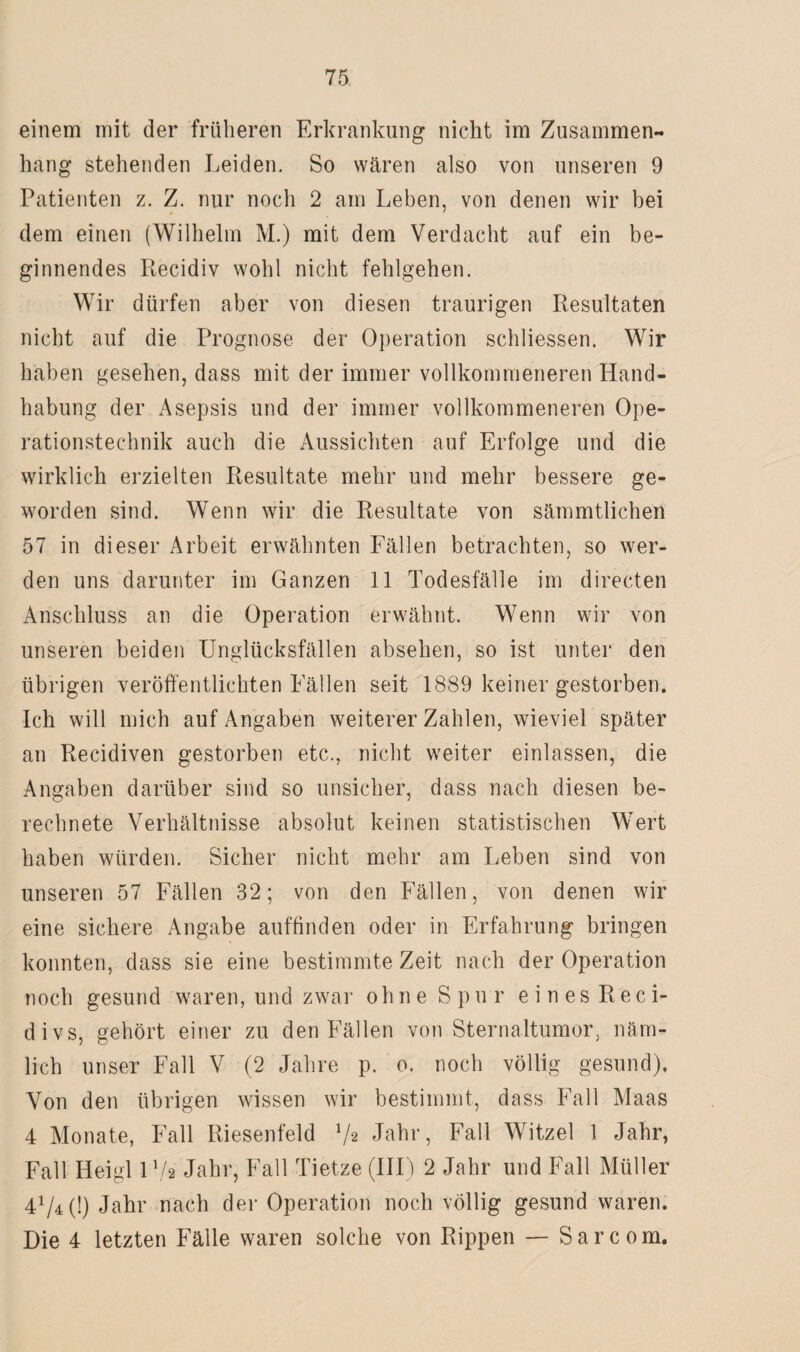 einem mit der früheren Erkrankung nicht im Zusammen¬ hang stehenden Leiden. So wären also von unseren 9 Patienten z. Z. nur noch 2 am Leben, von denen wir bei dem einen (Wilhelm M.) mit dem Verdacht auf ein be¬ ginnendes Recidiv wohl nicht fehlgehen. Wir dürfen aber von diesen traurigen Resultaten nicht auf die Prognose der Operation schliessen. Wir haben gesehen, dass mit der immer vollkommeneren Hand¬ habung der Asepsis und der immer vollkommeneren Ope¬ rationstechnik auch die Aussichten auf Erfolge und die wirklich erzielten Resultate mehr und mehr bessere ge¬ worden sind. Wenn wir die Resultate von sämmtlichen 57 in dieser Arbeit erwähnten Fällen betrachten, so wer¬ den uns darunter im Ganzen 11 Todesfälle im directen Anschluss an die Operation erwähnt. Wenn wir von unseren beiden Unglücksfällen absehen, so ist unter den übrigen veröffentlichten Fällen seit 1889 keiner gestorben. Ich will mich auf Angaben weiterer Zahlen, wieviel später an Recidiven gestorben etc., nicht weiter einlassen, die Angaben darüber sind so unsicher, dass nach diesen be¬ rechnete Verhältnisse absolut keinen statistischen Wert haben würden. Sicher nicht mehr am Leben sind von unseren 57 Fällen 32; von den Fällen, von denen wir eine sichere Angabe auffinden oder in Erfahrung bringen konnten, dass sie eine bestimmte Zeit nach der Operation noch gesund waren, und zwar ohne Spur eines Reci- divs, gehört einer zu den Fällen von Sternaltumor, näm¬ lich unser Fall V (2 Jahre p. o. noch völlig gesund). Von den übrigen wissen wir bestimmt, dass Fall Maas 4 Monate, Fall Riesenfeld l/« Jahr, Fall Witzei 1 Jahr, Fall Heigl l’/s Jahr, Fall Tietze (III) 2 Jahr und Fall Müller 4^4 (!) Jahr nach der Operation noch völlig gesund waren. Die 4 letzten Fälle waren solche von Rippen — Sarcom.