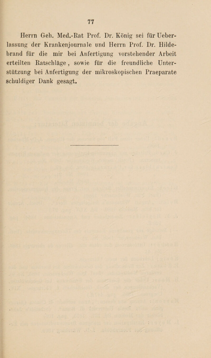Herrn Geh. Med.-Rat Prof. Dr. König sei für Ueber- lassung der Krankenjournale und Herrn Prof. Dr. Hilde¬ brand für die mir bei Anfertigung vorstehender Arbeit erteilten Ratschläge, sowie für die freundliche Unter¬ stützung bei Anfertigung der mikroskopischen Praeparate schuldiger Dank gesagt.