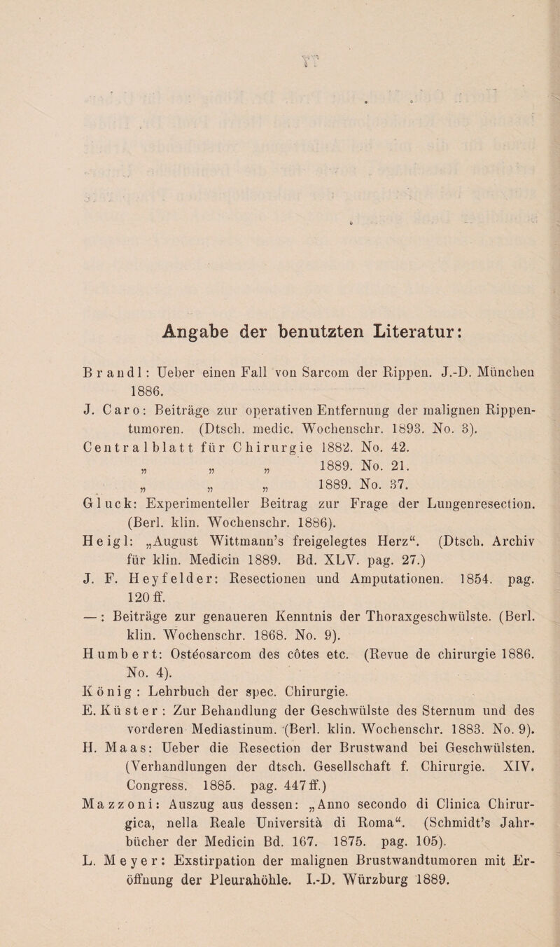 Angabe der benutzten Literatur: B r an dl: Ueber einen Fall von Sarcom der Rippen. J.-D. München 1886. J. Caro: Beiträge zur operativen Entfernung der malignen Rippen¬ tumoren. (Dtsch. medic. Wochenschr. 1893. No. 3). Centralblatt für Chirurgie 1882. No. 42. „ „ „ 1889. No. 21. „ „ „ 1889. No. 37. Gluck: Experimenteller Beitrag zur Frage der Lungenresection. (Berl. klin. Wochenschr. 1886). Heigl: „August Wittmann’s freigelegtes Herz“. (Dtsch. Archiv für klin. Medicin 1889. Bd. XLV. pag. 27.) J. F. Heyfelder: Resectionen und Amputationen. 1854. pag. 120 ff. —: Beiträge zur genaueren Kenntnis der Thoraxgeschwülste. (Berl. klin. Wochenschr. 1868. No. 9). Humbert: Osteosarcom des cötes etc. (Revue de Chirurgie 1886. No. 4). König : Lehrbuch der spec. Chirurgie. E. Küster: Zur Behandlung der Geschwülste des Sternum und des vorderen Mediastinum. (Berl. klin. Wochenschr. 1883. No. 9). H. Maas: Ueber die Resection der Brustwand bei Geschwülsten. (Verhandlungen der dtsch. Gesellschaft f. Chirurgie. XIV. Congress. 1885. pag. 447 ff.) Mazzoni: Auszug aus dessen: „Anno secondo di Clinica Chirur- gica, nella Reale Universitä di Roma“. (Schmidt’s Jahr¬ bücher der Medicin Bd. 167. 1875. pag. 105). L. Meyer: Exstirpation der malignen Brustwandtumoren mit Er¬