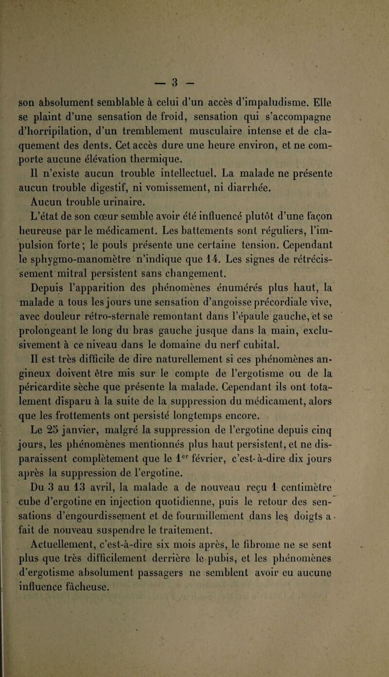 son absolument semblable à celui d’un accès d’impaludisme. Elle se plaint d’une sensation de froid, sensation qui s’accompagne d’horripilation, d’un tremblement musculaire intense et de cla¬ quement des dents. Cet accès dure une heure environ, et ne com¬ porte aucune élévation thermique. Il n’existe aucun trouble intellectuel. La malade ne présente aucun trouble digestif, ni vomissement, ni diarrhée. Aucun trouble urinaire. L’état de son cœur semble avoir été influencé plutôt d’une façon heureuse par le médicament. Les battements sont réguliers, l’im¬ pulsion forte ; le pouls présente une certaine tension. Cependant le sphygmo-manomètre n’indique que 14. Les signes de rétrécis¬ sement mitral persistent sans changement. Depuis l’apparition des phénomènes énumérés plus haut, la malade a tous les jours une sensation d’angoisse précordiale vive, avec douleur rétro-sternale remontant dans l’épaule gauche, et se prolongeant le long du bras gauche jusque dans la main, exclu¬ sivement à ce niveau dans le domaine du nerf cubital. Il est très difficile de dire naturellement si ces phénomènes an¬ gineux doivent être mis sur le compte de l’ergotisme ou de la péricardite sèche que présente la malade. Cependant ils ont tota¬ lement disparu à la suite de la suppression du médicament, alors que les frottements ont persisté longtemps encore. Le 25 janvier, malgré la suppression de l’ergotine depuis cinq jours, les phénomènes mentionnés plus haut persistent, et ne dis¬ paraissent complètement que le 1er février, c’est-à-dire dix jours après la suppression de l’ergotine. Du 3 au 13 avril, la malade a de nouveau reçu 1 centimètre cube d’ergotineen injection quotidienne, puis le retour des sen¬ sations d’engourdissement et de fourmillement dans les. doigts a • fait de nouveau suspendre le traitement. Actuellement, c’est-à-dire six mois après, le fibrome ne se sent plus que très difficilement derrière le pubis, et les phénomènes d’ergotisme absolument passagers ne semblent avoir eu aucune influence fâcheuse.