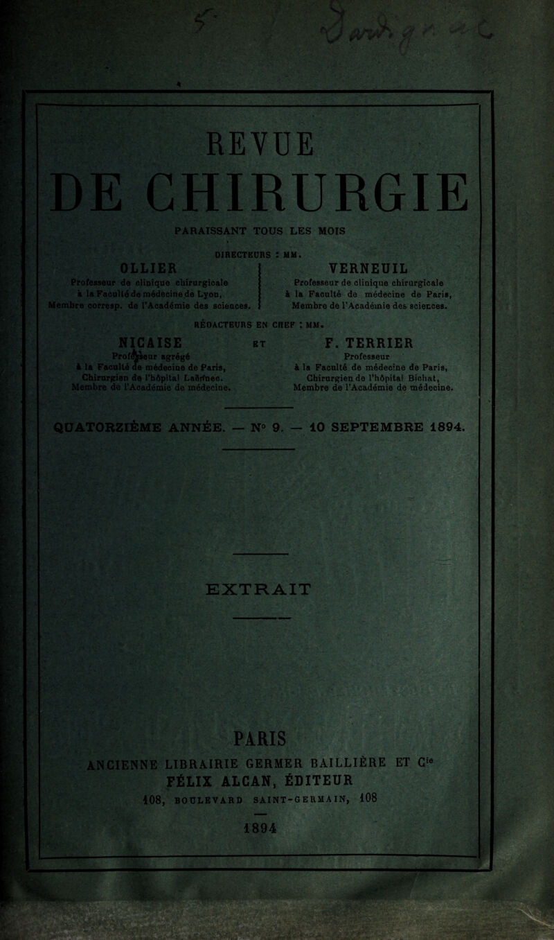 REVUE DE CHIRURGIE PARAISSANT TOUS LES MOIS DIRECTEURS : MM. OLLIER Professeur de clinique chirurgicale & la Faculté de médecine de Lyon, Membre corresp. de l’Académie des scieaces. VERNEUIL Professeur de clinique chirurgicale à la Faculté de médecine de Paris, Membre de l’Académie des sciences. RÉDACTEURS EN CREF *. MM. NICAISE Professeur agrégé à la Faculté de médecine de Paris, Chirurgien de l’bôpital Laôrfnec. Membre de l’Académie de médecine. F. TERRIER Professeur à la Faculté de médecine de Paris, Chirurgien de l’hôpital Bichat, Membre de l’Académie de médecine. QUATORZIÈME ANNÉE. — N° 9. — 10 SEPTEMBRE 1894. F? EXTRAIT PARIS ANCIENNE LIBRAIRIE GERMER BAILLIÈRE ET C‘« FÉLIX ALCAN, ÉDITEUR 108, BOULEVARD SAINT-GERMAIN, 108 1894