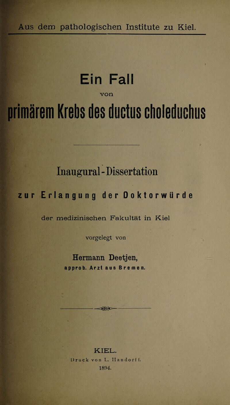 Ein Fall von primärem Krebs des ductus choleduchus Inaugural - Dissertation zur Erlangung d e r D o k t o r w ii r d e der medizinischen Fakultät in Kiel vorgelegt von Hermann Deetjen, approb. Arzt aus Bremen. KIEL. Druck von L. TI a n d o r f f. 1894.