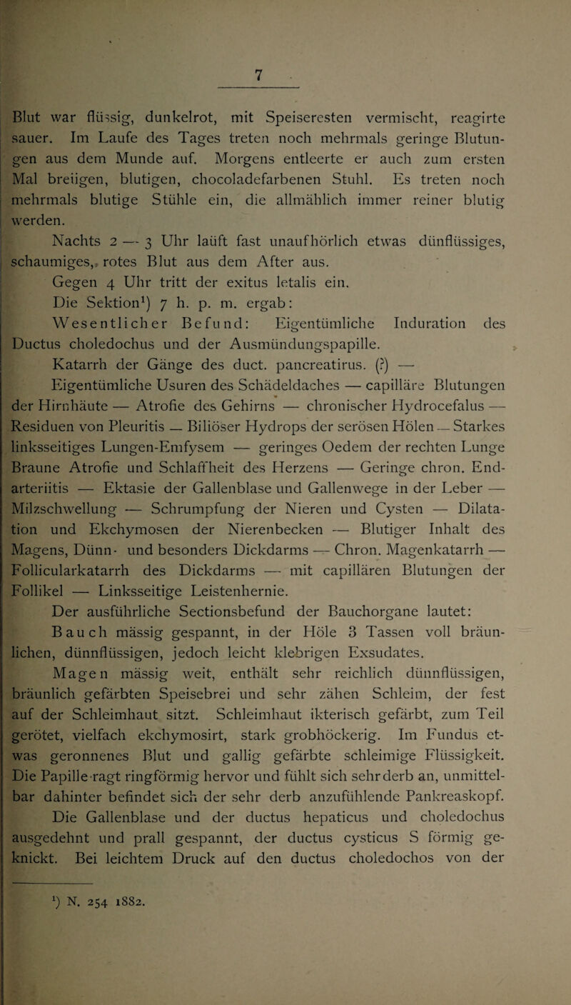 Blut war flüssig, dunkelrot, mit Speiseresten vermischt, reagirte sauer. Im Laufe des Tages treten noch mehrmals geringe Blutun¬ gen aus dem Munde auf. Morgens entleerte er auch zum ersten Mal breiigen, blutigen, chocoladefarbenen Stuhl. Es treten noch mehrmals blutige Stühle ein, die allmählich immer reiner blutig werden. Nachts 2 — 3 Uhr laüft fast unaufhörlich etwas dünfliissiges, schaumiges, rotes Blut aus dem After aus. Gegen 4 Uhr tritt der exitus letalis ein. [I Die Sektion1) 7 h. p. m. ergab: Wesentlicher Befund: Eigentümliche Induration des Ductus choledochus und der Ausmündungspapille. Katarrh der Gänge des duct. pancreatirus. (?) — Eigentümliche Usuren des Schädeldaches — capilläre Blutungen der Hirnhäute — Atrofie des Gehirns — chronischer Hydrocefalus — Residuen von Pleuritis — Biliöser Hydrops der serösen Holen — Starkes linksseitiges Lungen-Emfysem — geringes Oedem der rechten Lunge Braune Atrofie und Schlaffheit des Herzens — Geringe chron. End- arteriitis — Ektasie der Gallenblase und Gallenwege in der Leber — Milzschwellung — Schrumpfung der Nieren und Cysten — Dilata¬ tion und Ekchymosen der Nierenbecken — Blutiger Inhalt des Magens, Dünn- und besonders Dickdarms -— Chron. Magenkatarrh — Follicularkatarrh des Dickdarms — mit capillären Blutungen der Follikel — Linksseitige Leistenhernie. Der ausführliche Sectionsbefund der Bauchorgane lautet: Bauch mässig gespannt, in der Hole 3 Tassen voll bräun¬ lichen, dünnflüssigen, jedoch leicht klebrigen Exsudates. Magen mässig weit, enthält sehr reichlich dünnflüssigen, bräunlich gefärbten Speisebrei und sehr zähen Schleim, der fest auf der Schleimhaut sitzt. Schleimhaut ikterisch gefärbt, zum Teil gerötet, vielfach ekchymosirt, stark grobhöckerig. Im Fundus et¬ was geronnenes Blut und gallig gefärbte schleimige Flüssigkeit. Die Papille ragt ringförmig hervor und fühlt sich sehr derb an, unmittel¬ bar dahinter befindet sich der sehr derb anzufühlende Pankreaskopf. Die Gallenblase und der ductus hepaticus und choledochus ausgedehnt und prall gespannt, der ductus cysticus S förmig ge¬ knickt. Bei leichtem Druck auf den ductus choledochos von der *) N. 254 1882.