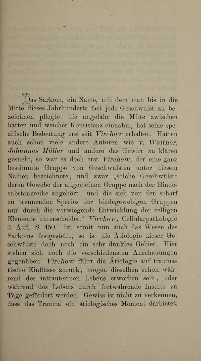 (QhX' Das Sarkom, ein Name, mit deni man bis in die (G)X> ' ' Mitte dieses Jahrhunderts fast jede Geschwulst zu be¬ zeichnen pflegte, die ungefähr die Mitte zwischen harter und weicher Konsistenz einnahm? hat seine spe¬ zifische Bedeutung erst seit Virchow erhalten. Hatten auch schon viele andere Autoren wie v. Walther, Johannes Müller und andere das Gewirr zu klären gesucht, so war es doch erst Virchow, der eine ganz bestimmte Gruppe von Geschwülsten unter diesem Namen bezeichnete, und zwar „solche Geschwülste deren Gewebe der allgemeinen Gruppe nach der Binde¬ substanzreihe angehört, und die sich von den scharf zu trennenden Species der bindegewebigen Gruppen nur durch die vorwiegende Entwicklung der zelligen Elemente unterscheidet.“ Virchow, Cellularpathologie 3. Aufl. S. 450. Ist somit nun auch das Wesen des Sarkoms festgestellt, so ist die Ätiologie dieser Ge¬ schwülste doch noch ein sehr dunkles Gebiet. Hier stehen sich noch die verschiedensten Anschauungen gegenüber. Virchow führt die Ätiologie auf trauma¬ tische Einflüsse zurück, mögen dieselben schon wäh¬ rend des intrauterinen Lebens erworben sein, oder während des Lebens durch fortwährende Insulte zu Tage gefördert werden. Gewiss ist nicht zu verkennen, dass das Trauma ein ätiologisches Moment darbietet.