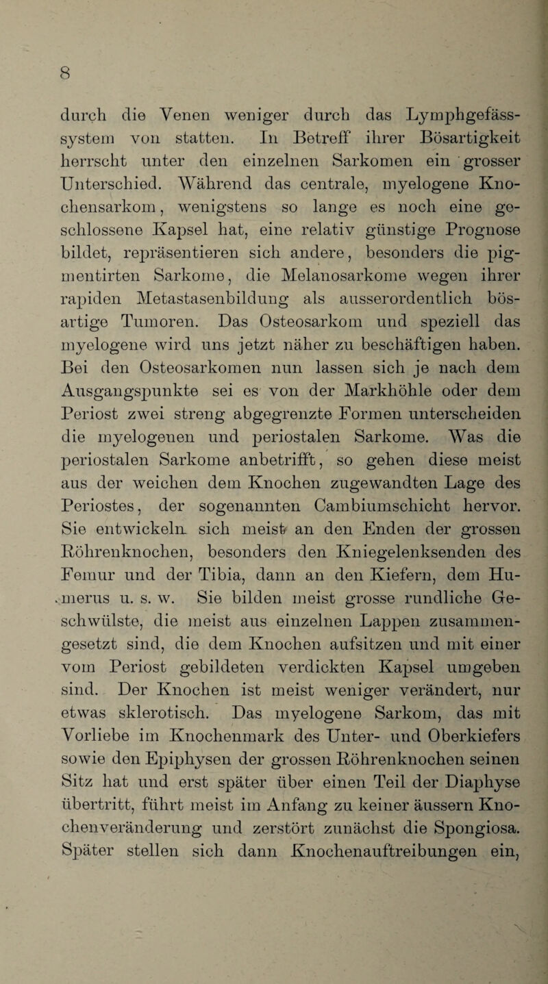 durch die Venen weniger durch das Lymphgefäss- system von statten. In Betreff' ihrer Bösartigkeit herrscht unter den einzelnen Sarkomen ein grosser Unterschied. Während das centrale, myelogene Kno¬ chensarkom , wenigstens so lange es noch eine ge¬ schlossene Kapsel hat, eine relativ günstige Prognose bildet, repräsentieren sich andere, besonders die pig- mentirten Sarkome, die Melanosarkome wegen ihrer rapiden Metastasenbildung als ausserordentlich bös¬ artige Tumoren. Das Osteosarkom und speziell das myelogene wird uns jetzt näher zu beschäftigen haben. Bei den Osteosarkomen nun lassen sich je nach dem Ausgangspunkte sei es von der Markhöhle oder dem Periost zwei streng abgegrenzte Formen unterscheiden die myelogenen und periostalen Sarkome. Was die periostalen Sarkome anbetrifft, so gehen diese meist aus der weichen dem Knochen zugewandten Lage des Periostes, der sogenannten Cambiumschicht hervor. Sie entwickeln sich meist* an den Enden der grossen Köhrenknochen, besonders den Kniegelenksenden des Femur und der Tibia, dann an den Kiefern, dem Hu- .merus u. s. w. Sie bilden meist grosse rundliche Ge¬ schwülste, die meist aus einzelnen Lappen zusammen¬ gesetzt sind, die dem Knochen aufsitzen und mit einer vom Periost gebildeten verdickten Kapsel umgeben sind. Der Knochen ist meist weniger verändert, nur etwas sklerotisch. Das myelogene Sarkom, das mit Vorliebe im Knochenmark des Unter- und Oberkiefers sowie den Epiphysen der grossen Röhrenknochen seinen Sitz hat und erst später über einen Teil der Diaphyse Übertritt, führt meist im Anfang zu keiner äussern Kno¬ chenveränderung und zerstört zunächst die Spongiosa. Später stellen sich dann Knochenauftreibungen ein,