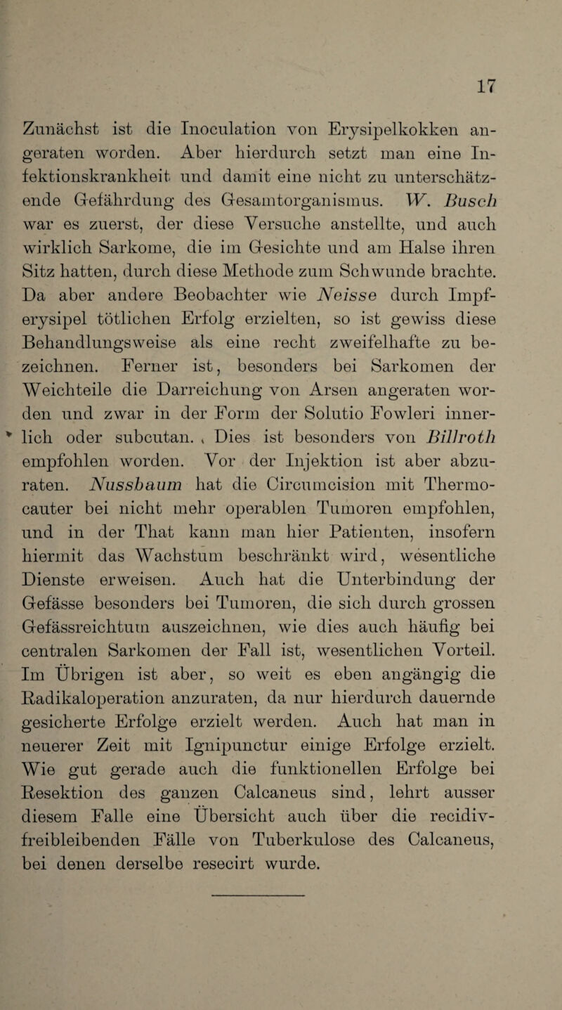 Zunächst ist die Inoculation von Erysipelkokken an¬ geraten worden. Aber hierdurch setzt man eine In¬ fektionskrankheit und damit eine nicht zu unterschätz¬ ende Gefährdung des Gesamtorganismus. W. Busch war es zuerst, der diese Versuche anstellte, und auch wirklich Sarkome, die im Gesichte und am Halse ihren Sitz hatten, durch diese Methode zum Schwunde brachte. Da aber andere Beobachter wie Neisse durch Impf¬ erysipel tötlichen Erfolg erzielten, so ist gewiss diese Behandlungsweise als eine recht zweifelhafte zu be¬ zeichnen. Ferner ist, besonders bei Sarkomen der Weichteile die Darreichung von Arsen angeraten wor¬ den und zwar in der Form der Solutio Fowleri inner- ¥ lieh oder subcutan. * Dies ist besonders von Billroth empfohlen worden. Vor der Injektion ist aber abzu¬ raten. Nussbaum hat die Circumcision mit Thermo- cauter bei nicht mehr operablen Tumoren empfohlen, und in der That kann man hier Patienten, insofern hiermit das Wachstum beschränkt wird, wesentliche Dienste erweisen. Auch hat die Unterbindung der Gefässe besonders bei Tumoren, die sich durch grossen Gefässreichtum auszeichnen, wie dies auch häufig bei centralen Sarkomen der Fall ist, wesentlichen Vorteil. Im Übrigen ist aber, so weit es eben angängig die Radikaloperation anzuraten, da nur hierdurch dauernde gesicherte Erfolge erzielt werden. Auch hat man in neuerer Zeit mit Ignipunctur einige Erfolge erzielt. Wie gut gerade auch die funktionellen Erfolge bei Resektion des ganzen Calcaneus sind, lehrt ausser diesem Falle eine Übersicht auch über die recidiv- freibleibenden Fälle von Tuberkulose des Calcaneus, bei denen derselbe resecirt wurde.