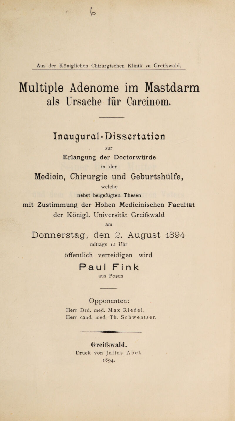 Aus der Königlichen Chirurgischen Klinik zu Greifswald. Multiple Adenome im Mastdarm als Ursache für Carcinom. Inaugur al-Dissertation zur Erlangung der Doctorwürde in der Mediein, Chirurgie und Geburtshülfe, welche nebst beigefügten Thesen mit Zustimmung der Hohen Medicinischen Facultät der Königl. Universität Greifswald am Donnerstag, den 2. August 1894 mittags 12 Uhr öffentlich verteidigen wird Paul Fink aus Posen Opponenten: Herr Drd. med. Max Riedel. Herr cand. med. Th. Schwentzer. Greifswald. Druck von Julius Abel. 1894.