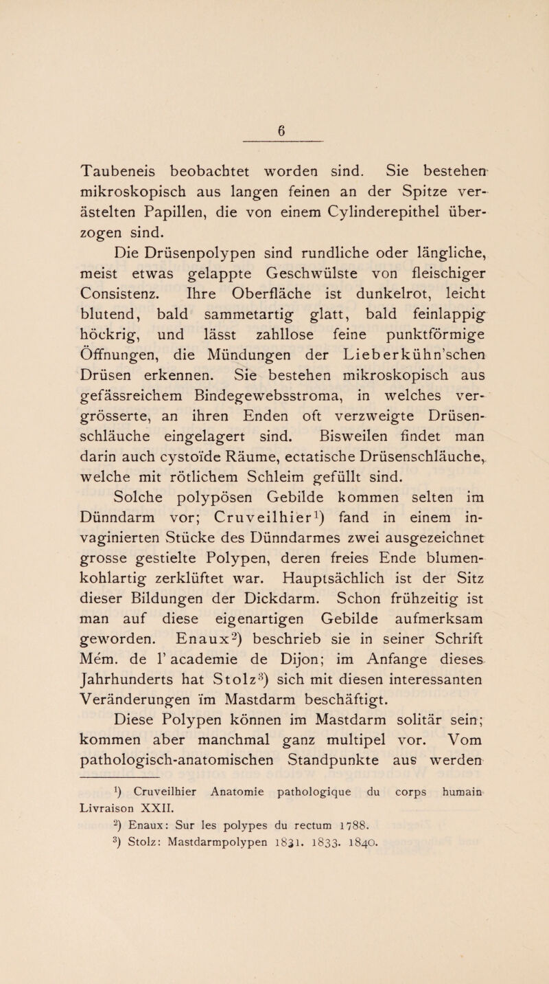 Taubeneis beobachtet worden sind. Sie bestehen mikroskopisch aus langen feinen an der Spitze ver¬ ästelten Papillen, die von einem Cylinderepithel über¬ zogen sind. Die Drüsenpolypen sind rundliche oder längliche, meist etwas gelappte Geschwülste von fleischiger Consistenz. Ihre Oberfläche ist dunkelrot, leicht blutend, bald sammetartig glatt, bald feinlappig höckrig, und lässt zahllose feine punktförmige Öffnungen, die Mündungen der Lieberkühn’schen Drüsen erkennen. Sie bestehen mikroskopisch aus gefässreichem Bindegewebsstroma, in welches ver- grösserte, an ihren Enden oft verzweigte Drüsen¬ schläuche eingelagert sind. Bisweilen findet man darin auch cystoi'de Räume, ectatische Drüsenschläuche, welche mit rötlichem Schleim gefüllt sind. Solche polypösen Gebilde kommen selten im Dünndarm vor; Cru veilhier1) fand in einem in- vaginierten Stücke des Dünndarmes zwei ausgezeichnet grosse gestielte Polypen, deren freies Ende blumen¬ kohlartig zerklüftet war. Hauptsächlich ist der Sitz dieser Bildungen der Dickdarm. Schon frühzeitig ist man auf diese eigenartigen Gebilde aufmerksam geworden. Enaux2 3) beschrieb sie in seiner Schrift Mem. de 1’ academie de Dijon; im Anfänge dieses Jahrhunderts hat Stolz8) sich mit diesen interessanten Veränderungen im Mastdarm beschäftigt. Diese Polypen können im Mastdarm solitär sein; kommen aber manchmal ganz multipel vor. Vom pathologisch-anatomischen Standpunkte aus werden h Cruveilhier Anatomie pathologique du corps humain Livraison XXII. 2) Enaux: Sur Ies polypes du rectum 1788. 3) Stolz: Mastdarmpolypen 1831. 1833. 1840.