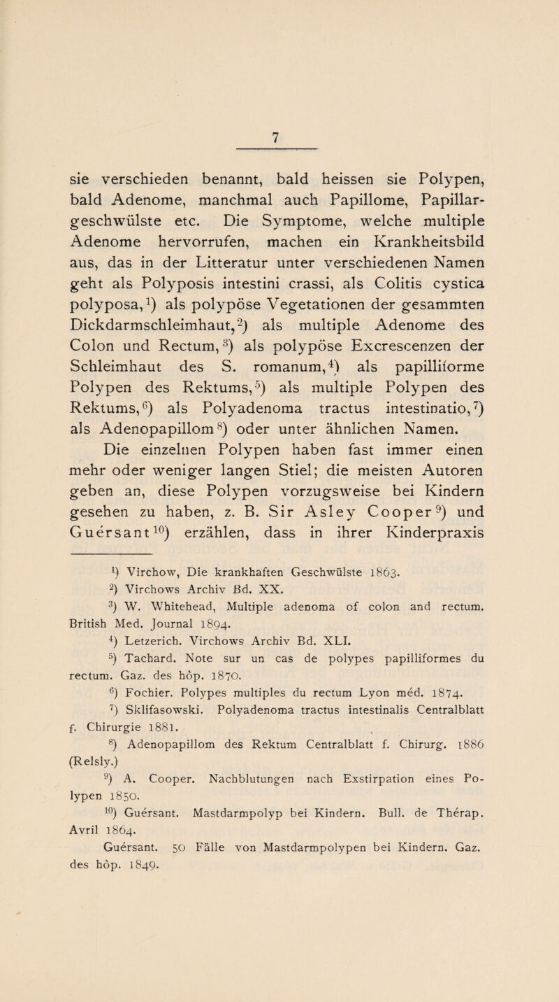 sie verschieden benannt, bald heissen sie Polypen, bald Adenome, manchmal auch Papillome, Papillar- geschwülste etc. Die Symptome, welche multiple Adenome hervorrufen, machen ein Krankheitsbild aus, das in der Litteratur unter verschiedenen Namen geht als Polyposis intestini crassi, als Colitis cystica polyposa,1) als polypöse Vegetationen der gesammten Dickdarmschleimhaut,2) als multiple Adenome des Colon und Rectum,3) als polypöse Excrescenzen der Schleimhaut des S. romanum,4) als papillilorme Polypen des Rektums,5) als multiple Polypen des Rektums,6) als Polyadenoma tractus intestinatio,7) als Adenopapillom8) oder unter ähnlichen Namen. Die einzelnen Polypen haben fast immer einen mehr oder weniger langen Stiel; die meisten Autoren geben an, diese Polypen vorzugsweise bei Kindern gesehen zu haben, z. B. Sir Asley Cooper9) und Guersant10) erzählen, dass in ihrer Kinderpraxis h Virchow, Die krankhaften Geschwülste 1863. 2) Virchows Archiv ßd. XX. 3) W. Whitehead, Multiple adenoma of colon and rectum. British Med. Journal 1894. 4) Letzerich. Virchows Archiv Bd. XLI. 5) Tachard. Note sur un cas de polypes papilliformes du rectum. Gaz. des höp. 1870. 6) Fochier. Polypes multiples du rectum Lyon med. 1874. 7) Sklifasowski. Potyadenoma tractus intestinalis Centralblatt f. Chirurgie 1881. 8) Adenopapillom des Rektum Centralblatt f. Chirurg. 1886 (Relsly.) 9) A. Cooper. Nachblutungen nach Exstirpation eines Po¬ lypen 1850. 10) Guersant. Mastdarmpolyp bei Kindern. Bull, de Therap. Avril 1864. Guersant. 50 Fälle von Mastdarmpolypen bei Kindern. Gaz. des höp. 1849.