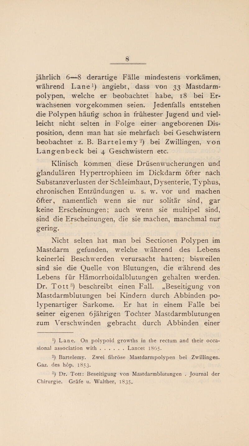 jährlich 6—8 derartige Fälle mindestens vorkämen, während Lane1) angiebt, dass von 33 Mastdarm¬ polypen, welche er beobachtet habe, 18 bei Er¬ wachsenen vorgekommen seien. Jedenfalls entstehen die Polypen häufig schon in frühester Jugend und viel¬ leicht nicht selten in P'olge einer angeborenen Dis¬ position, denn man hat sie mehrfach bei Geschwistern beobachtet z. B. Barteiemy2) bei Zwillingen, von Langenbeck bei 4 Geschwistern etc. Klinisch kommen diese Drüsenwucherungen und glandulären Hypertrophieen im Dickdarm öfter nach Substanzverlusten der Schleimhaut, Dysenterie, Typhus, chronischen Entzündungen u. s. w. vor und machen öfter, namentlich wenn sie nur solitär sind, gar keine Erscheinungen; auch wenn sie multipel sind, sind die Erscheinungen, die sie machen, manchmal nur gering. Nicht selten hat man bei Sectionen Polypen im Mastdarm gefunden, welche während des Lebens keinerlei Beschwerden verursacht hatten; bisweilen sind sie die Quelle von Blutungen, die während des Lebens für Hämorrhoidalblutungen gehalten werden. Dr. Tott3) beschreibt einen Fall. „Beseitigung von Mastdarmblutungen bei Kindern durch Abbinden po¬ lypenartiger Sarkome. Er hat in einem Falle bei seiner eigenen 6jährigen Tochter Mastdarmblutungen zum Verschwinden gebracht durch Abbinden einer x) Lane. On polypoid growths in t’ne rectum and their occa- sional association with.Lancet 1865. -) Barteiemy. Zwei fibröse Mastdarmpolypen bei Zwillingen. Gaz. des höp. 1853. 3) Dr. Tott: Beseitigung von Mastdarmblutungen . Journal der Chirurgie. Gräfe u. Walther, 1835.