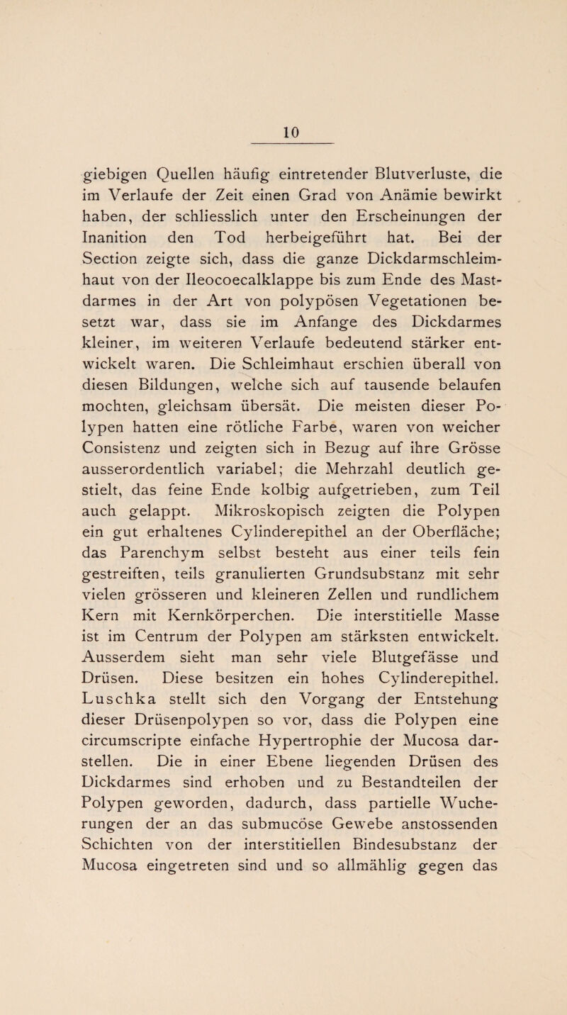 giebigen Quellen häufig eintretender Blutverluste, die im Verlaufe der Zeit einen Grad von Anämie bewirkt haben, der schliesslich unter den Erscheinungen der Inanition den Tod herbeigeführt hat. Bei der Section zeigte sich, dass die ganze Dickdarmschleim¬ haut von der Ileocoecalklappe bis zum Ende des Mast¬ darmes in der Art von polypösen Vegetationen be¬ setzt war, dass sie im Anfänge des Dickdarmes kleiner, im weiteren Verlaufe bedeutend stärker ent¬ wickelt waren. Die Schleimhaut erschien überall von diesen Bildungen, welche sich auf tausende belaufen mochten, gleichsam übersät. Die meisten dieser Po¬ lypen hatten eine rötliche Farbe, waren von weicher Consistenz und zeigten sich in Bezug auf ihre Grösse ausserordentlich variabel; die Mehrzahl deutlich ge¬ stielt, das feine Ende kolbig aufgetrieben, zum Teil auch gelappt. Mikroskopisch zeigten die Polypen ein gut erhaltenes Cylinderepithel an der Oberfläche; das Parenchym selbst besteht aus einer teils fein gestreiften, teils granulierten Grundsubstanz mit sehr vielen grösseren und kleineren Zellen und rundlichem Kern mit Kernkörperchen. Die interstitielle Masse ist im Centrum der Polypen am stärksten entwickelt. Ausserdem sieht man sehr viele Blutgefässe und Drüsen. Diese besitzen ein hohes Cylinderepithel. Luschka stellt sich den Vorgang der Entstehung dieser Drüsenpolypen so vor, dass die Polypen eine circumscripte einfache Hypertrophie der Mucosa dar¬ stellen. Die in einer Ebene liegenden Drüsen des Dickdarmes sind erhoben und zu Bestandteilen der Polypen geworden, dadurch, dass partielle Wuche¬ rungen der an das submucöse Gewebe anstossenden Schichten von der interstitiellen Bindesubstanz der Mucosa eingetreten sind und so allmählig gegen das