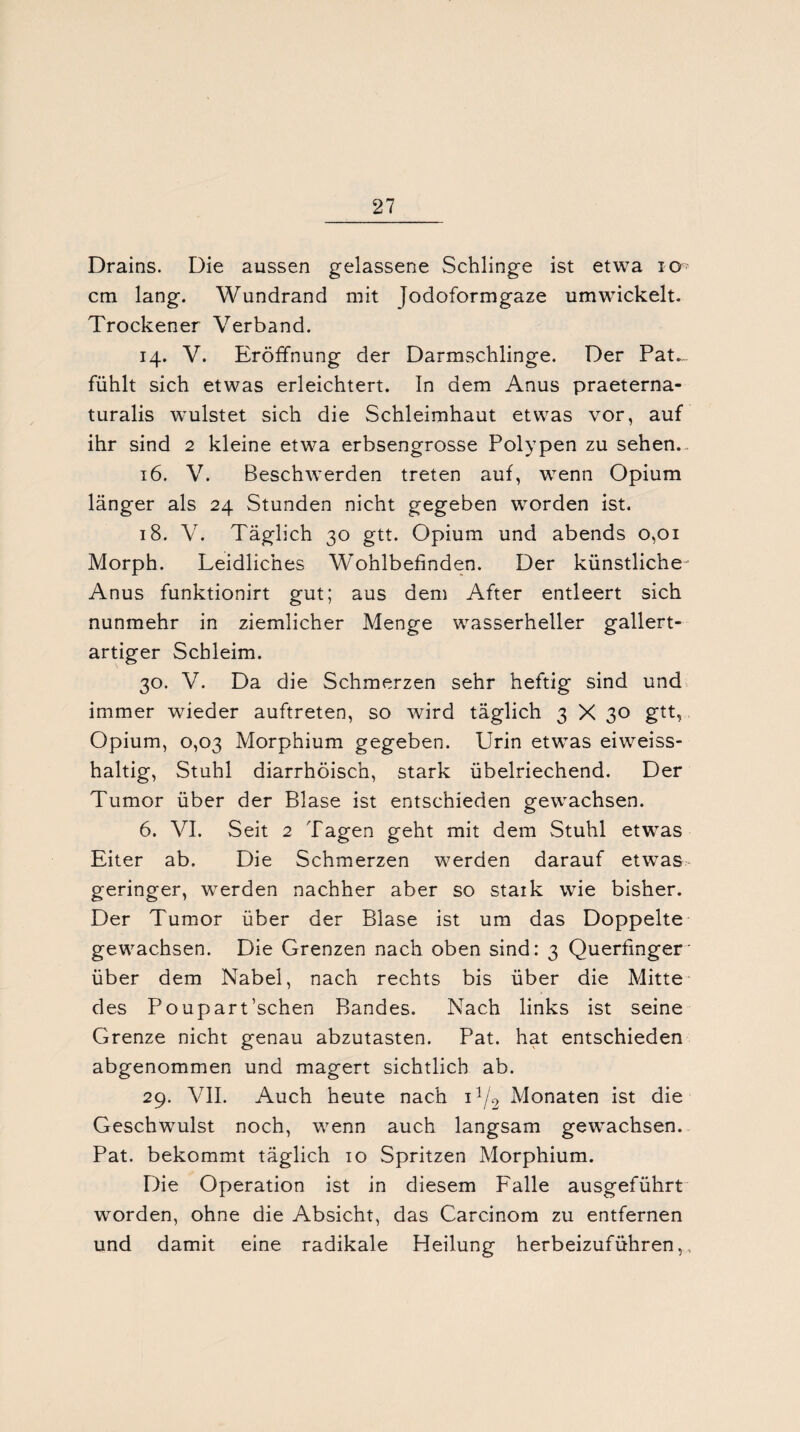 Drains. Die aussen gelassene Schlinge ist etwa io cm lang. Wundrand mit Jodoformgaze umwickelt. Trockener Verband. 14. V. Eröffnung der Darmschlinge. Der Pat.„ fühlt sich etwas erleichtert. In dem Anus praeterna¬ turalis wulstet sich die Schleimhaut etwas vor, auf ihr sind 2 kleine etwa erbsengrosse Polypen zu sehen.. 16. V. Beschwerden treten auf, wenn Opium länger als 24 Stunden nicht gegeben worden ist. 18. V. Täglich 30 gtt. Opium und abends 0,01 Morph. Leidliches Wohlbefinden. Der künstliche-' Anus funktionirt gut; aus dem After entleert sich nunmehr in ziemlicher Menge wasserheller gallert¬ artiger Schleim. 30. V. Da die Schmerzen sehr heftig sind und immer wieder auftreten, so wird täglich 3 X 30 gtt, Opium, 0,03 Morphium gegeben. Urin etwas eiweiss¬ haltig, Stuhl diarrhöisch, stark übelriechend. Der Tumor über der Blase ist entschieden gewachsen. 6. VI. Seit 2 Tagen geht mit dem Stuhl etwas Eiter ab. Die Schmerzen werden darauf etwas¬ geringer, werden nachher aber so staik wie bisher. Der Tumor über der Blase ist um das Doppelte gewachsen. Die Grenzen nach oben sind: 3 Querfinger' über dem Nabel, nach rechts bis über die Mitte des Poupart’schen Bandes. Nach links ist seine Grenze nicht genau abzutasten. Pat. hat entschieden abgenommen und magert sichtlich ab. 29. VII. Auch heute nach i1^ Monaten ist die Geschwulst noch, wenn auch langsam gewachsen. Pat. bekommt täglich 10 Spritzen Morphium. Die Operation ist in diesem Falle ausgeführt worden, ohne die Absicht, das Carcinom zu entfernen und damit eine radikale Heilung herbeizuführen,.,