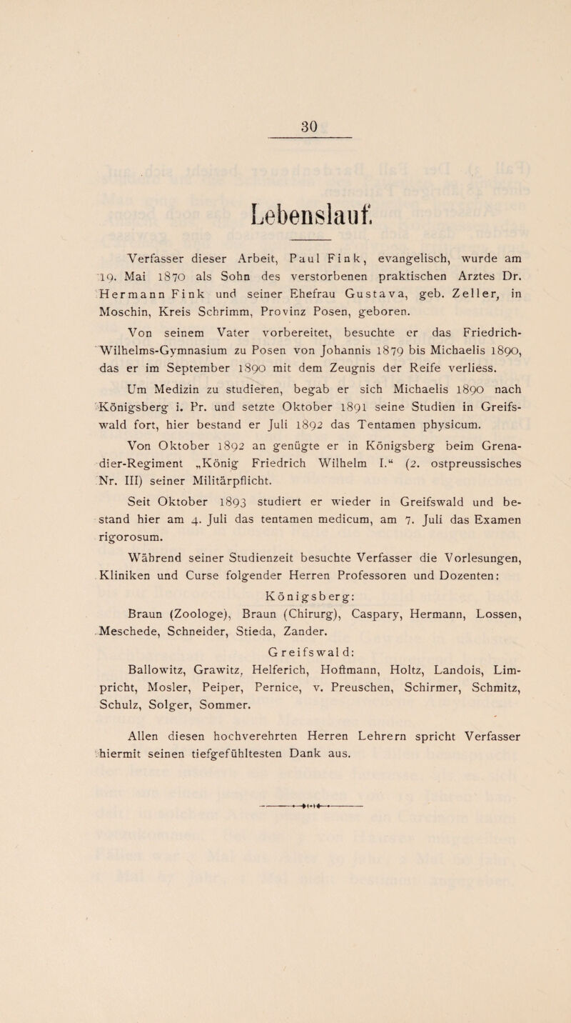 Lebenslauf, Verfasser dieser Arbeit, Paul Fink, evangelisch, wurde am 19. Mai 1870 als Sohn des verstorbenen praktischen Arztes Dr. Hermann Fink und seiner Ehefrau Gustava, geb. Zeller, in Moschin, Kreis Schrimm, Provinz Posen, geboren. Von seinem Vater vorbereitet, besuchte er das Friedrich- Wilhelms-Gymnasium zu Posen von Johannis 1879 bis Michaelis 1890, das er im September 1890 mit dem Zeugnis der Reife verliess. Um Medizin zu studieren, begab er sich Michaelis 1890 nach Königsberg i. Pr. und setzte Oktober 1891 seine Studien in Greifs¬ wald fort, hier bestand er Juli 1892 das Tentamen physicum. Von Oktober 1892 an genügte er in Königsberg beim Grena¬ dier-Regiment „König Friedrich Wilhelm I.“ (2. ostpreussisches Nr. III) seiner Militärpflicht. Seit Oktober 1893 studiert er wieder in Greifswald und be¬ stand hier am 4. Juli das tentamen medicum, am 7. Juli das Examen rigorosum. Während seiner Studienzeit besuchte Verfasser die Vorlesungen, Kliniken und Curse folgender Herren Professoren und Dozenten: Königsberg: Braun (Zoologe), Braun (Chirurg), Caspary, Hermann, Lossen, Meschede, Schneider, Stieda, Zander. G reifs wal d: Ballowitz, Grawitz, Helferich, Hoftmann, Holtz, Landois, Lim- pricht, Mosler, Peiper, Pernice, v. Preuschen, Schirmer, Schmitz, Schulz, Solger, Sommer. Allen diesen hochverehrten Herren Lehrern spricht Verfasser hiermit seinen tiefgefühltesten Dank aus. 4M«—