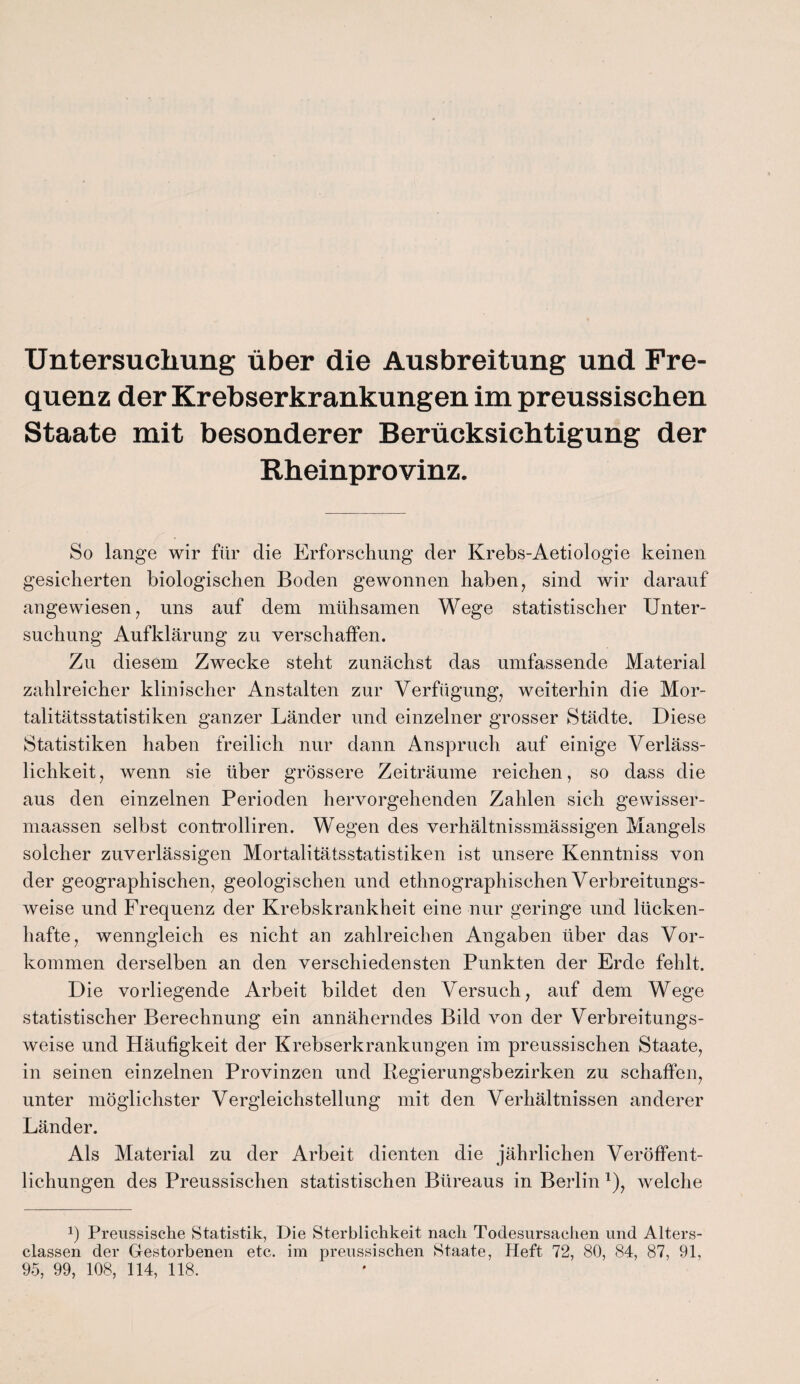 Untersuchung über die Ausbreitung und Fre¬ quenz der Krebserkrankungen im preussischen Staate mit besonderer Berücksichtigung der Rheinprovinz. So lange wir für die Erforschung der Krebs-Aetiologie keinen gesicherten biologischen Boden gewonnen haben, sind wir darauf angewiesen, uns auf dem mühsamen Wege statistischer Unter¬ suchung Aufklärung zu verschaffen. Zu diesem Zwecke steht zunächst das umfassende Material zahlreicher klinischer Anstalten zur Verfügung, weiterhin die Mor¬ talitätsstatistiken ganzer Länder und einzelner grosser Städte. Diese Statistiken haben freilich nur dann Anspruch auf einige Verläss¬ lichkeit, wenn sie über grössere Zeiträume reichen, so dass die aus den einzelnen Perioden hervorgehenden Zahlen sich gewisser- maassen selbst controlliren. Wegen des verhältnissmässigen Mangels solcher zuverlässigen Mortalitätsstatistiken ist unsere Kenntniss von der geographischen, geologischen und ethnographischen Verbreitungs¬ weise und Frequenz der Krebskrankheit eine nur geringe und lücken¬ hafte, wenngleich es nicht an zahlreichen Angaben über das Vor¬ kommen derselben an den verschiedensten Punkten der Erde fehlt. Die vorliegende Arbeit bildet den Versuch, auf dem Wege statistischer Berechnung ein annäherndes Bild von der Verbreitungs¬ weise und Häufigkeit der Krebserkrankungen im preussischen Staate, in seinen einzelnen Provinzen und Regierungsbezirken zu schaffen, unter möglichster Vergleichstellung mit den Verhältnissen anderer Länder. Als Material zu der Arbeit dienten die jährlichen Veröffent¬ lichungen des Preussischen statistischen Büreaus in Berlin *), welche P Preussische Statistik, Die Sterblichkeit nach Todesursachen und Alters- classen der Gestorbenen etc. im preussischen Staate, Heft 72, 80, 84, 87, 91,