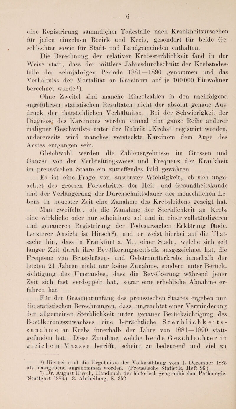 eine Registrirung sämmtlicher Todesfälle nach Krankheitsursachen für jeden einzelnen Bezirk und Kreis, gesondert für beide Ge¬ schlechter sowie für Stadt- und Landgemeinden enthalten. Die Berechnung der relativen Krebssterblichkeit fand in der Weise statt, dass der mittlere Jahresdurchschnitt der Krebstodes¬ fälle der zehnjährigen Periode 1881—1890 genommen und das Verhältniss der Mortalität an Karcinom auf je 100000 Einwohner berechnet wurde 1). Ohne Zweifel sind manche Einzelzahlen in den nachfolgend angeführten statistischen Resultaten nicht der absolut genaue Aus¬ druck der thatsächlichen Verhältnisse. Bei der Schwierigkeit der Diagnose des Karcinoms werden einmal eine ganze Reihe anderer maligner Geschwülste unter der Rubrik „Krebs“ registrirt worden, andererseits wird manches versteckte Karcinom dem Auge des Arztes entgangen sein. Gleichwohl werden die Zahlenergebnisse im Grossen und Ganzen von der Verbreitungs weise und Frequenz der Krankheit im preussischen Staate ein zutreffendes Bild gewähren. Es ist eine Frage von äusserster Wichtigkeit, ob sich unge¬ achtet des grossen Fortschrittes der Heil- und Gesundheitskunde und der Verlängerung der Durchschnittsdauer des menschlichen Le¬ bens in neuester Zeit eine Zunahme des Krebsleidens gezeigt hat. Man zweifelte, ob die Zunahme der Sterblichkeit an Krebs eine wirkliche oder nur scheinbare sei und in einer vollständigeren und genaueren Registrirung der Todesursachen Erklärung fände. Letzterer Ansicht ist Hirsch2), und er weist hierbei auf die That- sache hin, dass in Frankfurt a. M., einer Stadt, welche sich seit langer Zeit durch ihre Bevölkerungsstatistik ausgezeichnet hat, die Frequenz von Brustdrüsen- und Gebärmutterkrebs innerhalb der letzten 21 Jahren nicht nur keine Zunahme, sondern unter Berück- sichtigung des Umstandes, dass die Bevölkerung während jener Zeit sich fast verdoppelt hat, sogar eine erhebliche Abnahme er¬ fahren hat. Für den Gesammtumfang des preussischen Staates ergeben nun die statistischen Berechnungen, dass, ungeachtet einer Verminderung der allgemeinen Sterblichkeit unter genauer Berücksichtigung des Bevölkerungszuwachses eine beträchtliche Sterblichkeits¬ zunahme an Krebs innerhalb der Jahre von 1881 —1890 statt¬ gefunden hat. Diese Zunahme, welche beide Geschlechter in gleichem Maasse betrifft, scheint zu bedeutend und viel zu 9 Hierbei sind die Ergebnisse der Volkszählung vom 1. December 1885 als massgebend angenommen worden. (Preussische Statistik, Heft 96.) 2) Hr. August Hirsch, Handbuch der historisch-geographischen Pathologie. (Stuttgart 1886.) 3. Abtheilung, S. 352.