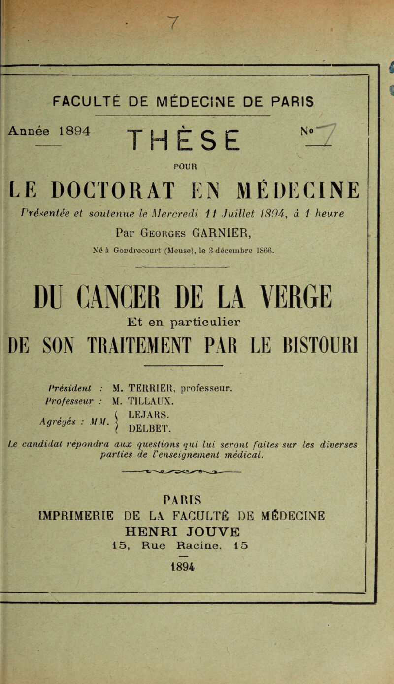 Année 1894 THÈSE No POUR LE DOCTORAT EN MÉDECINE Présentée et soutenue le Mercredi i l Juillet IS04, d 1 heure Par Georges GARNIER, Né à Gondrecourt (Meuse), le 3 décembre 1866. DU CANCER DE LA VERGE Et en particulier DE SON TRAITEMENT PAR LE RISTOERI Président : M. TERRIER, professeur. Professeur : M. TILLAUX. LEJARS. DELBET. Agrégés : MM. Le candidat répondra aux questions qui lui seront faites sur les diverses parties de Venseignement médical. PARIS IMPRIMERIE DE LA FACULTÉ DE MÉDECINE HENRI JOUVE 15, Rue Racine, 15 1894