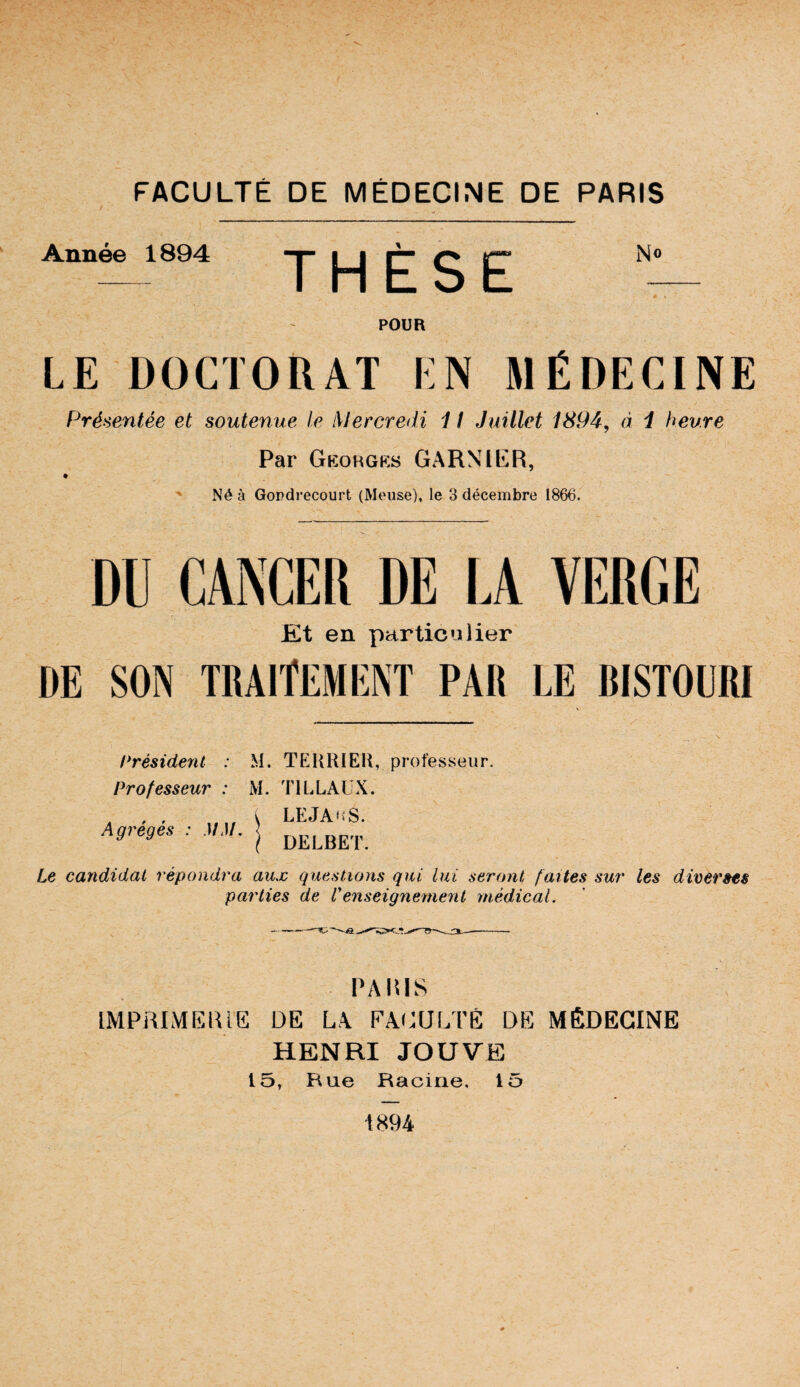 Année 1894 THÈSE No POUR LE DOCTORAT EN MÉDECINE Présentée et soutenue le Mercredi 1 ! Juillet 1894, à i heure Par Gkohgks GARNIER, ' Né à Gopdrecourt (Meuse), le 3 décembre 1866. DU CANCER DE LA VERGE Et en particulier DE SON traitement PAR LE BISTOURI Président : M. TEURIEIl, professeur. Professeur : M. TlLLAüX. Agrégés : MM. j Le candidat répondra aux questions qui lui seront faites sur les diverses parties de Venseignement médical. PARIS IMPRIMERIE DE LA FAi^ULTÈ DE MÉDECINE HENRI JOUVE 15, Rue Racine, 15 1894