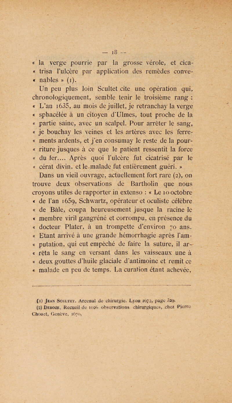 « la verge pourrie par la grosse vérole, et cica- « trisa Tulcère par application des remèdes conve¬ xe nables » (i). Un peu plus loin Scultet cite une opération qui,, chronologiquement, semble tenir le troisième rang : « L’an i635, au mois de juillet, je retranchay la verge « sphacélée à un citoyen d’Ulmes, tout proche de la « partie saine, avec un scalpel. Pour arrêter le sang, « je bouchay les veines et les artères avec les ferre- « ments ardents, et j’en consumay le reste de la pour- « riture jusques à ce que le patient ressentit la force « du fer.... Après quoi l’ulcère fut cicatrisé par le « cérat divin, et le malade fut entièrement guéri. » Dans un vieil ouvrage, actuellement fort rare (2), on trouve deux observations de Bartholin que nous croyons utiles de rapporter in extenso : « Le 10 octobre « de l’an lôSq, Schwartz, opérateur et oculiste célèbre « de Bâle, coupa heureusement jusque la racine le « membre viril gangréné et corrompu, en présence du « docteur Plater, à un trompette d’environ 70 ans. « Etant arrivé à une grande hémorrhagie après l’am- « putation, qui eut empêché de faire la suture, il ar¬ ec rêta le sang en versant dans les vaisseaux une à « deux gouttes d’huile glaciale d’antimoine et remit ce « malade en peu de temps. La curation étant achevée, (i) Jean Scultet. Arcenal de chirurgie. Lyou 1673, page 329. (3) Deboze. Recueil de 1026 observations chirujgiques, chez Pierre Chouet, Genève, 1670.