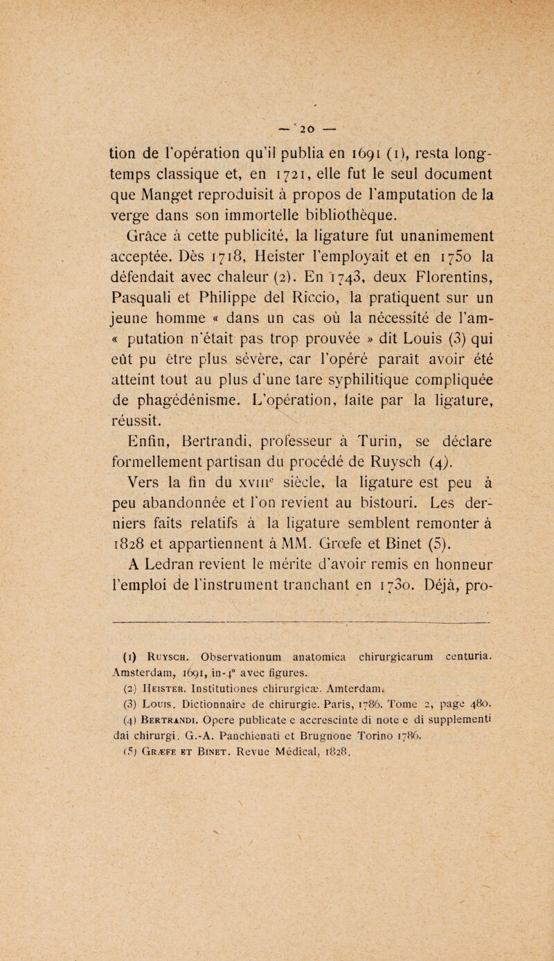 tion de l’opération qu’il publia en 1691 (i), resta long¬ temps classique et, en 1721, elle fut le seul document que Manget reproduisit à propos de l’amputation de la verge dans son immortelle bibliothèque. Grâce à cette publicité, la ligature fut unanimement acceptée. Dès 1718, Heister l’employait et en 1760 la défendait avec chaleur (2). En'1743, deux Florentins, Pasquali et Philippe del Riccio, la pratiquent sur un jeune homme « dans un cas où la nécessité de l’am- « putation n’était pas trop prouvée » dit Louis (3) qui eût pu être plus sévère, car l’opéré paraît avoir été atteint tout au plus d’une lare syphilitique compliquée de phagédénisme. L’opération, laite par la ligature, réussit. Enfin, Bertrandi, professeur à Turin, se déclare formellement partisan du procédé de Ruysch (4). Vers la fin du xvm® siècle, la ligature est peu à peu abandonnée et l'on revient au bistouri. Les der¬ niers faits relatifs à la ligature semblent remonter à 1828 et appartiennent à MM. Grœfe et Binet (5). A Ledran revient le mérite d’avoir remis en honneur l’emploi de l’instrument tranchant en 1780. Déjà, pro- (1) Ruysch. Observationum auatomica chirurgicaruni centuria. Amsterdam, 1691, in-p avec figures. (2) Heister. Institutiones chirurgicæ. Amterdam. (3) Louis. Dictionnaire de chirurgie. Paris, 1786. Tome 2, page 480. (4) Bertrandi. Opéré publicate e accrescinte di note e di supplementi dai chirurgi. G.-A. Panchienati et Brugnone Torino 1786. (5) Græfe et Binet. Revue Médical, 1828. X
