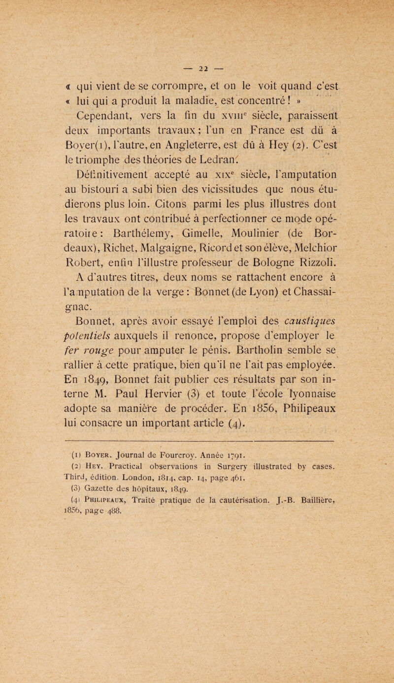 « qui vient de se corrompre, et on le voit quand c’est « lui qui a produit la maladie, est concentré ! » Cependant, vers la fin du xv!!!^ siècle, paraissent deux importants travaux; l’un en France est dü à Boyer(i), l’autre, en Angleterre, est dû à Fïey (2). C’est le triomphe des théories de LedranC Définitivement accepté au xix‘' siècle, l’amputation au bistouri a subi bien des vicissitudes que nous étu¬ dierons plus loin. Citons parmi les plus illustres dont les travaux ont contribué à perfectionner ce mode opé¬ ratoire: Barthélemy, Gimelle, Moulinier (de Bor¬ deaux), Richet, Malgaigne, Ricord et son élève, Melchior Robei't, enfin l’illustre professeur de Bologne Rizzoli. A d’auti'es titres, deux noms se rattachent encore à famputation de la verge : Bonnet (de Lyon) et Chassai- gnac. Bonnet, après avoir essayé l’emploi des caustiques potentiels auxquels il renonce, propose d’employer le fer rouge pour amputer le pénis. Bartholin semble se rallier à cette pratique, bien qu’il ne l’ait pas employée. En 1849, Bonnet fait publier ces résultats par son in¬ terne M. Paul Hervier (3) et toute l’école 'lyonnaise adopte sa manière de procéder. En i856, Philipeaux lui consacre un important article (zj). (1) Boyer. Journal de Fourcroy, Année 1791. (2) Hey. Practical observations in Surgery illustrated by cases. Third, édition. London, 1814, cap. 14, page 461. (3) Gazette des hôpitaux, 1849. (4) Philipeaux, Traité pratique de la cautérisation. J.-B. Baillière, i856, page 488.