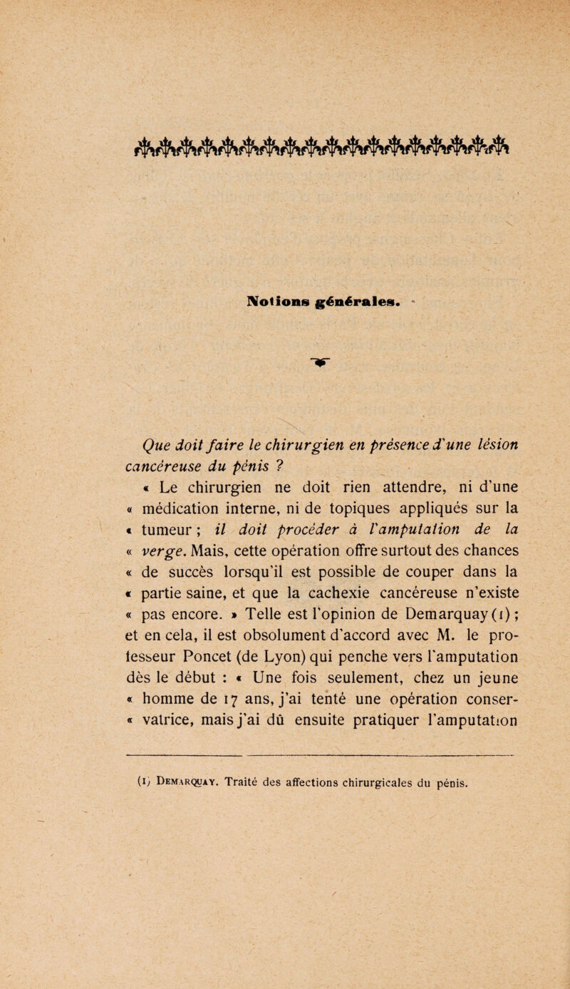 IVotions g'énépalesi. ^ Que doit faire le chirurgien en présence d'une lésion cancéreuse du pénis ? « Le chirurgien ne doit rien attendre, ni d’une « médication interne, ni de topiques appliqués sur la « tumeur ; il doit procéder à Vamputation de la « verge. Mais, cette opération offre surtout des chances « de succès lorsqu’il est possible de couper dans la « partie saine, et que la cachexie cancéreuse n’existe « pas encore. » Telle est l’opinion de Demarquay (i) ; et en cela, il est obsolument d’accord avec M. le pro- lesseur Poncet (de Lyon) qui penche vers l'amputation dès le début : « Une fois seulement, chez un jeune « homme de 17 ans, j’ai tenté une opération conser- « valrice, mais j’ai dû ensuite pratiquer l’amputation (i) Demar<^ay. Traité des affections chirurgicales du pénis.