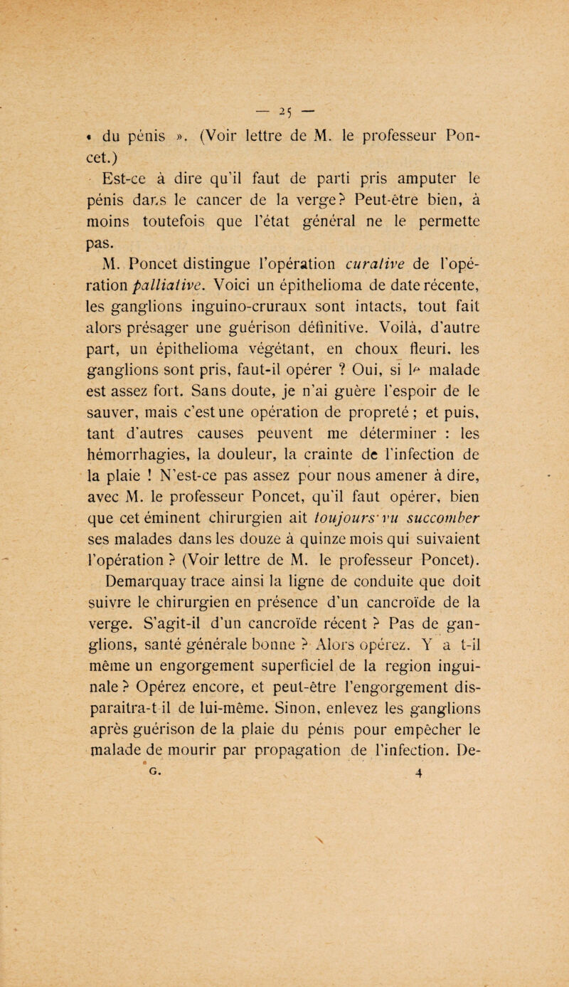 « du pénis ». (Voir lettre de M. le professeur Pou¬ cet.) ' Est-ce à dire qu’il faut de parti pris amputer le pénis dans le cancer de la verge? Peut-être bien, à moins toutefois que l’état général ne le permette pas. M. Poucet distingue l’opération curative de l’opé¬ rationVoici un épithelioma de date récente, les ganglions inguino-cruraux sont intacts, tout fait alors présager une guérison définitive. Voilà, d’autre part, un épithelioma végétant, en choux fleuri, les ganglions sont pris, faut-il opérer ? Oui, si 1^ malade est assez fort. Sans doute, je n’ai guère l’espoir de le sauver, mais c’est une opération de propreté; et puis, tant d'autres causes peuvent me déterminer : les hémorrhagies, la douleur, la crainte de l’infection de la plaie ! N’est-ce pas assez pour nous amener à dire, avec M. le professeur Poncet, qu’il faut opérer, bien que cet éminent chirurgien ait toujours'vu succomber ses malades dans les douze à quinze mois qui suivaient l’opération ? (Voir lettre de M. le professeur Poncet). Demarquay trace ainsi la ligne de conduite que doit suivre le chirurgien en présence d’un cancroïde de la verge. S’agit-il d’un cancroïde récent ? Pas de gan¬ glions, santé générale bonne ?• Alors opérez. Y a t-il même un engorgement superficiel de la région ingui¬ nale ? Opérez encore, et peut-être l’engorgement dis- paraitra-t il de lui-même. Sinon, enlevez les ganglions après guérison de la plaie du pénis pour empêcher le malade de mourir par propagation de l’infection. De- « G. 4