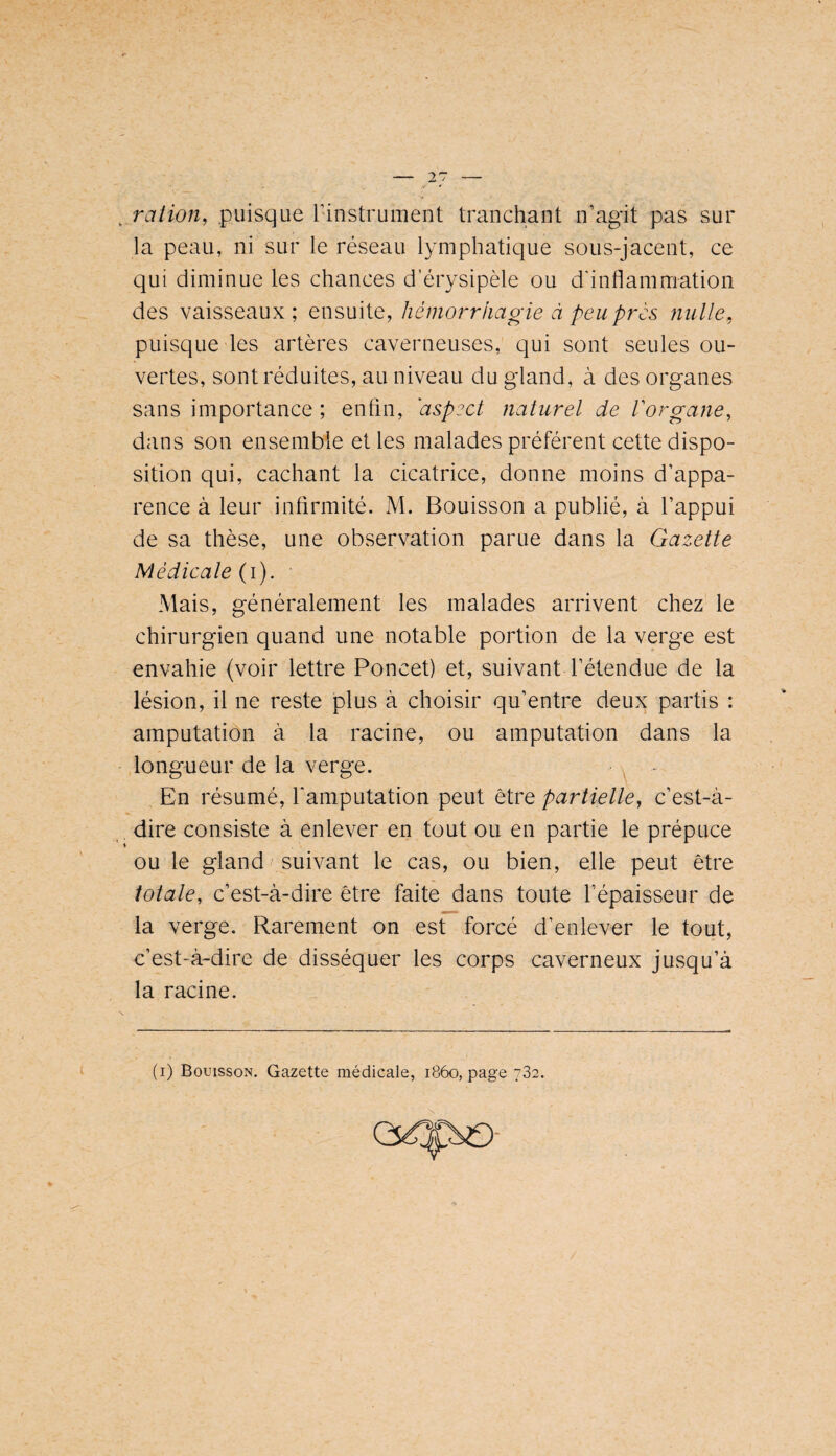 ration^ puisque l’instrument tranchant n’agit pas sur la peau, ni sur le réseau lymphatique sous-jacent, ce qui diminue les chances d’érysipèle ou d'inflammation des vaisseaux; ensuite, hémorrhagie à peu près nulle, puisque les artères caverneuses, qui sont seules ou¬ vertes, sont réduites, au niveau du gland, à des organes sans importance ; enfin, 'aspect naturel de Vorgane, dans son ensemble et les malades préfèrent cette dispo¬ sition qui, cachant la cicatrice, donne moins d’appa¬ rence à leur infirmité. M. Bouisson a publié, à l’appui de sa thèse, une observation parue dans la Gazette Médicale G). Mais, généralement les malades arrivent chez le chirurgien quand une notable portion de la verge est envahie (voir lettre Poncet) et, suivant l’étendue de la lésion, il ne reste plus à choisir qu’entre deux partis : amputation à la racine, ou amputation dans la longueur de la verge. En résumé, l'amputation peut être partielle, c’est-à- . dire consiste à enlever en tout ou en partie le prépuce ou le gland suivant le cas, ou bien, elle peut être totale, c’est-à-dire être faite dans toute l’épaisseur de la verge. Rarement on est forcé d’enlever le tout, c’est-à-dire de disséquer les corps caverneux jusqu’à la racine. (i) Bouisson. Gazette médicale, 1860, page 782.