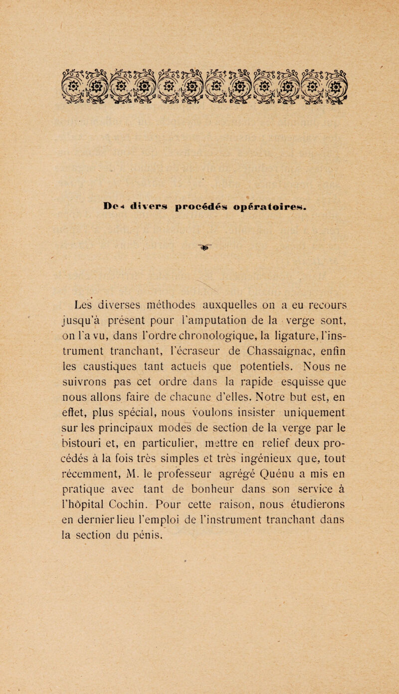 Dc^ divers procédés opératoires. f ■ I 'W « Les diverses méthodes auxquelles on a eu recours jusqu’à présent pour l’amputation de la verge sont, on l’a vu, dans l’ordre chronologique, la ligature, l’ins¬ trument tranchant, l’écraseur de Chassaignac, enfin les caustiques tant actuels que potentiels. Nous ne suivrons pas cet ordre dans la rapide esquisse que nous allons faire de chacune d’elles. Notre but est, en effet, plus spécial, nous voulons insister uniquement sur les principaux modes de section de la verge par le bistouri et, en particulier, mettre en relief deux pro¬ cédés à la fois très simples et très ingénieux que, tout récemment, M. le professeur agrégé Quénu a mis en pratique avec tant de bonheur dans son service à l’hôpital Cochin. Pour cette raison, nous étudierons en dernier lieu l’emploi de l’instrument tranchant dans la section du pénis.