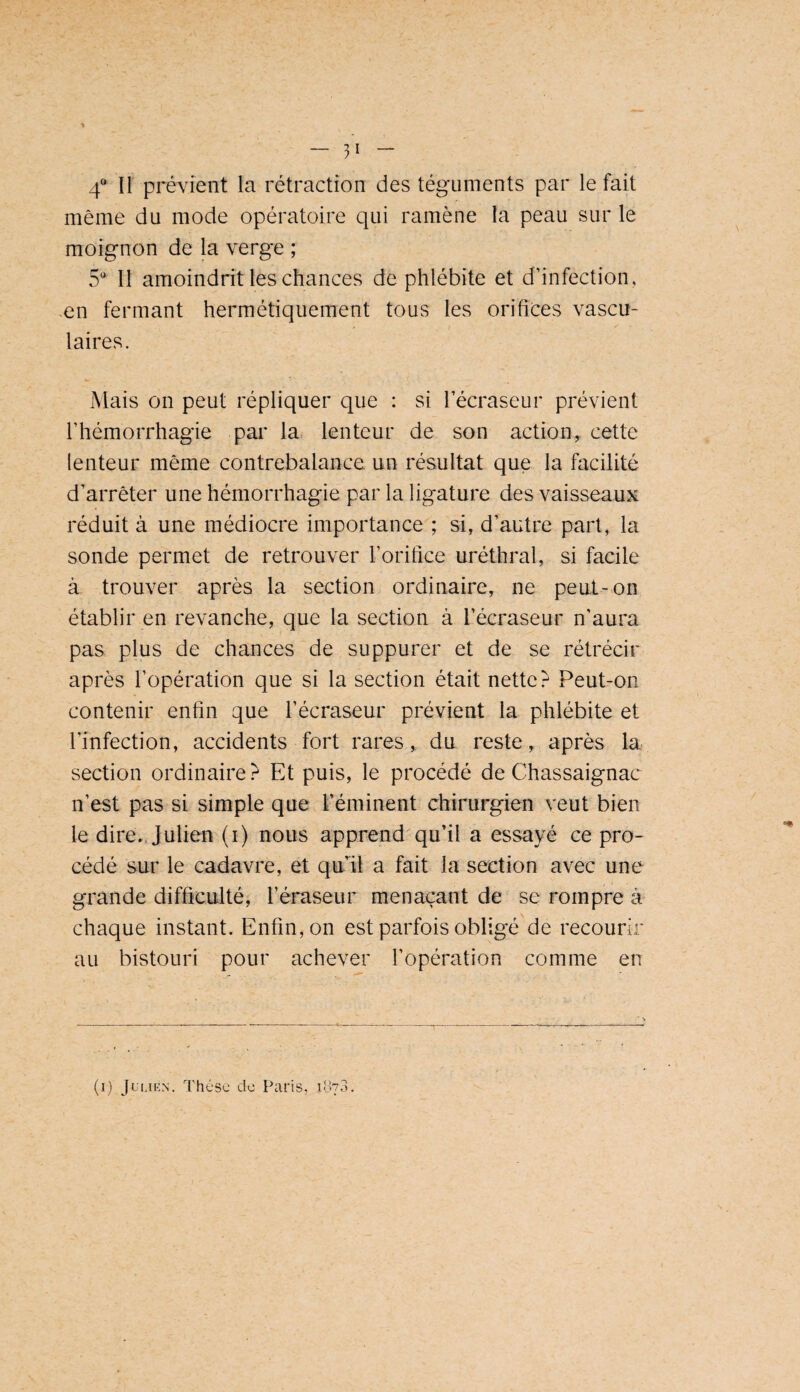 4“ Il prévient la rétraction des téguments par le fait même du mode opératoire qui ramène la peau sur le moignon de la verge ; S' Il amoindrit les chances de phlébite et d’infection, en fermant hermétiquement tous les orifices vascu¬ laires. Mais on peut répliquer que : si l’écraseur prévient l’hémorrhagie par la. lenteur de son action,, cette lenteur même contrebalance, un résultat que la facilité d’arrêter une hémorrhagie par la ligature des vaisseaux réduit à une médiocre importance ; si, d’autre part, la sonde permet de retrouver l’orifice uréthral, si facile à trouver après la section ordinaire, ne peut-011 établir en revanche, que la section à l’écraseur n’aura pas plus de chances de suppurer et de se rétrécir après l’opération que si la section était nette? Peut-on contenir enfin que l’écraseur prévient la phlébite et l’infection, accidents fort rares, du reste, après la section ordinaire ? Et puis, le procédé de Chassaignac n’est pas si simple que l’éminent chirurgien veut bien le dire.. Julien (i) nous apprend'qu’il a essayé ce pro¬ cédé sur le cadavre, et qu’il a fait la section avec une grande difficulté, l’éraseur menaçant de sc rompre à chaque instant. Enfin, on est parfois obligé de recourir au bistouri pour achever l’opération comme en (i) JuLiKN, Thèse do Paris,