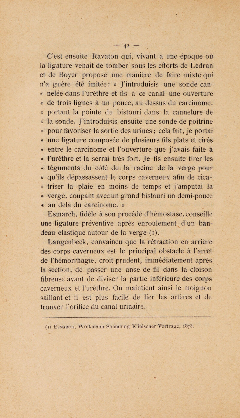 G’est ensuite Ravaton qui, vivant à une époque où la ligature venait de tomber sous les efforts de Ledran et de Boyer propose une manière de faire mixte qui n’a-guère été imitée: « J’introduisis une sonde can- « nelée dans l’urèthre et fis à ce canal une ouverture « de trois lignes à un pouce, au dessus du carcinome, « portant la pointe du bistouri dans la cannelure de « la sonde. J’introduisis ensuite une sonde de poitrine « pour favoriser la sortie des urines ; cela fait, je portai « une ligature composée de plusieurs fils plats et cirés « entre le carcinome et l’ouverture que j’avais faite à « l’urèthre et la serrai très fort. Je fis ensuite tirer les « téguments du côté de la racine de la verge pour 4 qu’ils dépassassent le corps caverneux afin de cica- « triser la plaie en moins de temps et j’amputai la verge, coupant avec un grand bistouri un demi-pouce « au delà du carcinome. » Esmarch, fidèle à son procédé d’hémostase, conseille une ligature préventive après enroulement^ d’un ban¬ deau élastique autour de la verge (i). Langenbeck, convaincu que la rétraction en arrière des corps caverneux est le principal obstacle à l’arrêt de l’hémorrhagie, croit prudent, immédiatement après la section, de passer une anse de fil dans la cloison fibreuse avant de diviser la partie inférieure des corps caverneux et l’urèthre. On maintient ainsi le moignon saillant et il est plus facile de lier les artères et de trouver l’orifice du canal urinaire. (i) Esmarch. Wolkmann Sanmlung Klinischer Vortragc, 187.3;