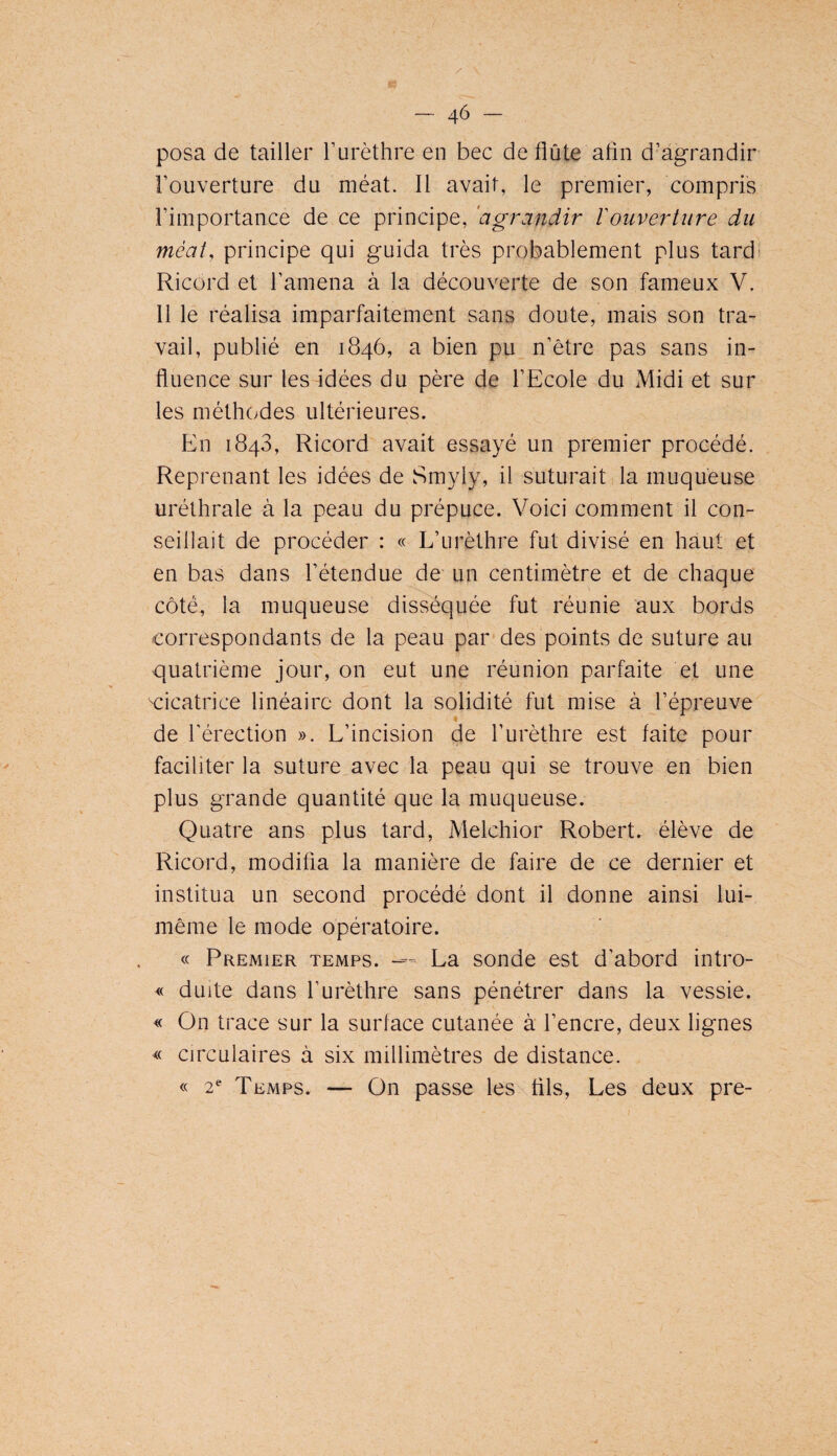 posa de tailler Turèthre en bec de flûte afln d’agrandir l’ouverture du méat. Il avait, le premier, compris l’importance de ce principe, 'agrandir Vouvertiire du méat, principe qui guida très probablement plus tardi Ricord et l’amena à la découverte de son fameux V. 11 le réalisa imparfaitement sans doute, mais son tra¬ vail, publié en 1846, a bien pu n’être pas sans in¬ fluence sur les idées du père de l’Ecole du Midi et sur les méthodes ultérieures. En 1843, Ricord avait essayé un premier procédé. Reprenant les idées de Smyly, il suturait, la muqueuse uréthrale à la peau du prépuce. Voici comment il con¬ seillait de procéder : « L’urèthre fut divisé en haut et en bas dans l’étendue de un centimètre et de chaque côté, la muqueuse disséquée fut réunie aux bords correspondants de la peau par-des points de suture au quatrième jour, on eut une réunion parfaite et une cicatrice linéaire dont la solidité fut mise à l’épreuve de l'érection ». L’incision de l’urèthre est faite pour faciliter la suture avec la peau qui se trouve en bien plus grande quantité que la muqueuse. Quatre ans plus tard, Melchior Robert, élève de Ricord, modifia la manière de faire de ce dernier et institua un second procédé dont il donne ainsi lui- même le mode opératoire. « Premier temps. —- La sonde est d’abord intro- « duite dans l’urèthre sans pénétrer dans la vessie. « On trace sur la surface cutanée à l’encre, deux lignes « circulaires à six millimètres de distance. « 2^“ Temps. — On passe les fils. Les deux pre-