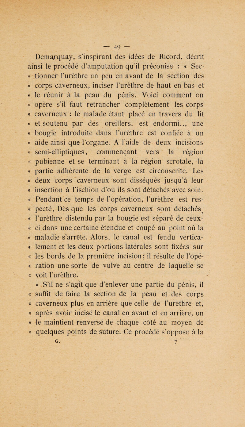 Demaj'quay, s’inspirant des idées de Ricord, décrit ainsi le procédé d’amputation qu'il préconise : « Sec- « donner l’urèthre un peu en avant de la section des « corps caverneux, inciser l’urèthre de haut en bas et « le réunir à la peau du pénis. Voici comment on « opère s’il faut retrancher complètement les corps « caverneux : le malade étant placé en travers du lit « et soutenu par des oreillers, est endormi.., une « bougie introduite dans l’urèthre est confiée à un « aide ainsi que l’organe. A l’aide de deux incisions « semi-elliptiques, commençant vers la région « pubienne et se terminant à la région scrotale, la « partie adhérente de la verge est circonscrite. Les « deux corps caverneux sont disséqués jusqu’à leur « insertion à l'ischion d’où ils sont détachés avec soin. « Pendant ce temps de l’opération, l’urèthre est res- « pecté. Dès que les corps caverneux sont détachés^ « l’urèthre distendu par la bougie est séparé de ceux- <( ci dans une certaine étendue et coupé au point où la « maladie s’arrête. Alors, le canal est fendu vertica- « lement et les deux portions latérales sont fixées sur « les bords de la première incision ; il résulte de l’opé- « ration une sorte de vulve au centre de laquelle se « voit l’urèthre. « S’il ne s'agit que d’enlever une partie du pénis, il « suffit de faire la section de la peau et des corps « caverneux plus en arrière que celle de l’urèthre et, « après avoir incisé le canal en avant et en arrière, on « le maintient renversé de chaque côté au moyen de « quelques points de suture. Ce procédé s’oppose à la 7 G.