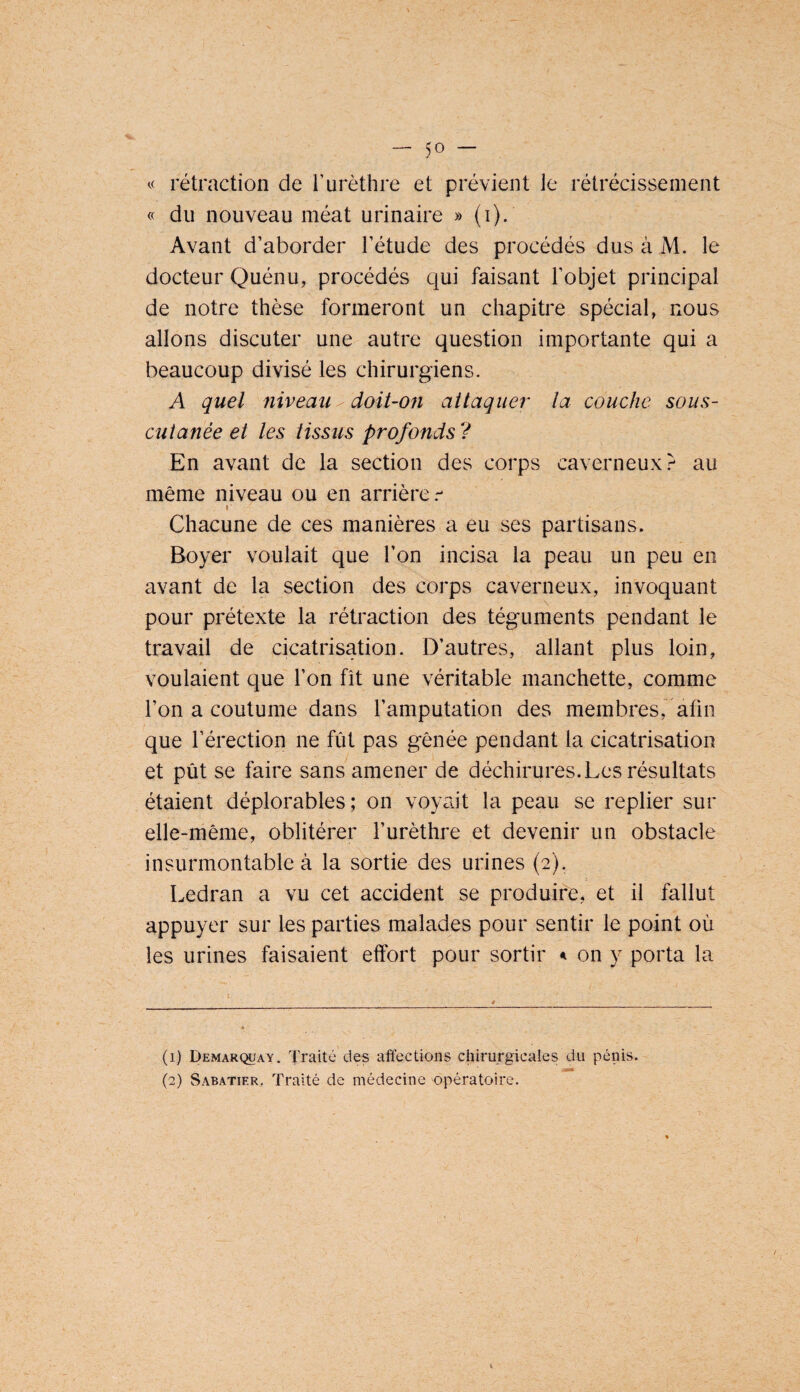 rétraction de T urèthre et prévient le rétrécissement « du nouveau méat urinaire » (i). Avant d’aborder l’étude des procédés dus à M. le docteur Quénu, procédés qui faisant l’objet principal de notre thèse formeront un chapitre spécial, nous allons discuter une autre question importante qui a beaucoup divisé les chirurgiens. A quel niveau ^ doit-on attaquer la couche soiis- cuianée et les tissus profonds ? En avant de la section des corps caverneux?- au même niveau ou en arrière I Chacune de ces manières a eu ses partisans. Boyer voulait que l’on incisa la peau un peu en avant de la section des corps caverneux, invoquant pour prétexte la rétraction des téguments pendant le travail de cicatrisation. D’autres, allant plus loin, voulaient que l’on fît une véritable manchette, comme l’on a coutume dans l’amputation des membres, afin que l’érection ne fût pas gênée pendant la cicatrisation et pût se faire sans amener de déchirures. Les résultats étaient déplorables; on voyait la peau se replier sur elle-même, oblitérer l’urèthre et devenir un obstacle insurmontable à la sortie des urines (2). Ledran a vu cet accident se produire, et il fallut appuyer sur les parties malades pour sentir le point où les urines faisaient effort pour sortir on y porta la (1) Pemar(^ay. Traité des affections chirurgicales du pénis. (2) Sabatier. Traité de médecine opératoire.