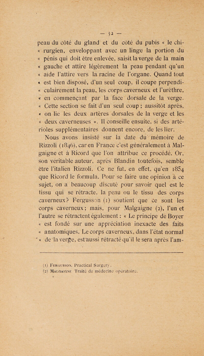 peau du côté du gland et du côté du pubis « le chi- « rurgien, enveloppant avec un linge la portion du « pénis qui doit être enlevée, saisit la verge de la main « gauche et attire légèrement la peau pendant qu’un « aide l’attire vers la racine de l’organe. Quand tout « est bien disposé, d’un seul coup, il coupe perpendi- « culairement la peau, les corps caverneux et l’urèthre, « en commençant par la face dorsale de la verge. « Cette section se fait d’un seul coup ; aussitôt après, « on lie les deux artères dorsales de la verge et les « deux caverneuses ». 11 conseille ensuite, si des arté¬ rioles supplémentaires donnent encore, de les lier. Nous avons insisté sur la date du'^mémoire de Rizzoli (1846), car en France c’est généralement à Mal- gaigne et à Ricord que l’on attribue ce procédé. Or, son véritable auteur, après Blandin toutefois, semble être l’italien Rizzoli. Ce ne fut, en effet, qu’en 1864 que Ricord le formula. Pour se faire une opinion à ce sujet, on a beaucoup discuté pour savoir quel est le tissu qui se rétracte, la peau ou le tissu des corps caverneux? Fergusson (i) soutient que ce sont les corps caverneux; mais, pour Malgaigne (2), l’un et l’autre se rétractent également : « Le principe de Boyer « est fondé sur une appréciation inexacte des faits « anatomiques. Le corps caverneux, dans l’état normal “ « de la verge, est aussi rétracté qu’il le sera après l’am- (1) Fergusso.n. Practical Surgory. (2) Malgaigne Traité de médecine opératoire.