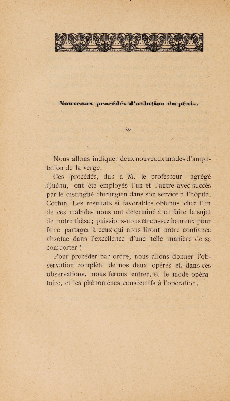 ^ouvea^ux procédét^ d’ablation tia pénî^. ~W Nous allons indiquer deux nouveaux modes d’ampu¬ tation de la verge. Ces procédés, dus à M. le professeur agrégé .Quénu, ont été employés l’un et l’autre avec succès par le distingué chirurgien dans son service à l’hôpital Cochin. Les résultats si favorables obtenus chez l’un de ces malades nous ont déterminé à en faire le sujet de notre thèse; puissions-nous être assez heureux pour faire partager à ceux qui nous liront notre confiance absolue dans l’excellence d’une telle manière de se comporter ! Pour procéder par ordre, nous allons donner l’ob¬ servation complète de nos deux opérés et, dans ces observations, nous ferons entrer, et le mode opéra¬ toire, et les phénomènes consécutifs à l’opération. /