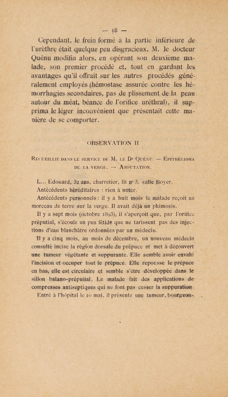 Cependant, le frein formé à la partie inférieure de Turèthre était quelque peu disgracieux, M. le docteur Quénu modifia alors, en opérant son deuxième ma¬ lade, son premier procédé et, tout en gardant les avantages qu’il offrait sur les autres procédés géné¬ ralement employés (hémostase assurée contre les hé¬ morrhagies secondaires, pas de plissement de la peau autour du méat, béance de l’orifice uréthral), il sup¬ prima le léger inconvénient que présentait cette ma¬ nière de se comporter. OBSERVATION II Recueillie DANS LE service de M. le Quénu. — Epitrélioma DE LA verge. — Amputation. L... Edouard, 32 ans, charretier, lit 3, salle Boyer. Antécédents héréditaires : rien à noter. Antécédents personnels ; il y a huit mois le malade reçoit un morceau de terre sur la verge. Il avait déjà un phimosis. Il y a sept mois (octobre 1893), il s’aperçoit que, par l’orilice préputial, s’écoule un pus fétide que ne tarissent pas des injec¬ tions d’eau blanchâtre ordonnées par un médecin. Il y a cinq mois, au mois de décembre, un nouveau médecin consulté incise la région dorsale du prépuce et met à découvert une tumeur végétante et suppurante. Elle semble avoir envahi rincision et occuper tout le prépuce. Elle repousse le prépuce en bas, elle est circulaire et semble s’ôtre développée dans le sillon balano-prépuiial. Le malade fait des applications de' compresses antiseptiques qui ne font pas cesser la suppuratioii.. Entré à l’hôpital le 10 mai, il présente une tumeur, boargeon-.. . /